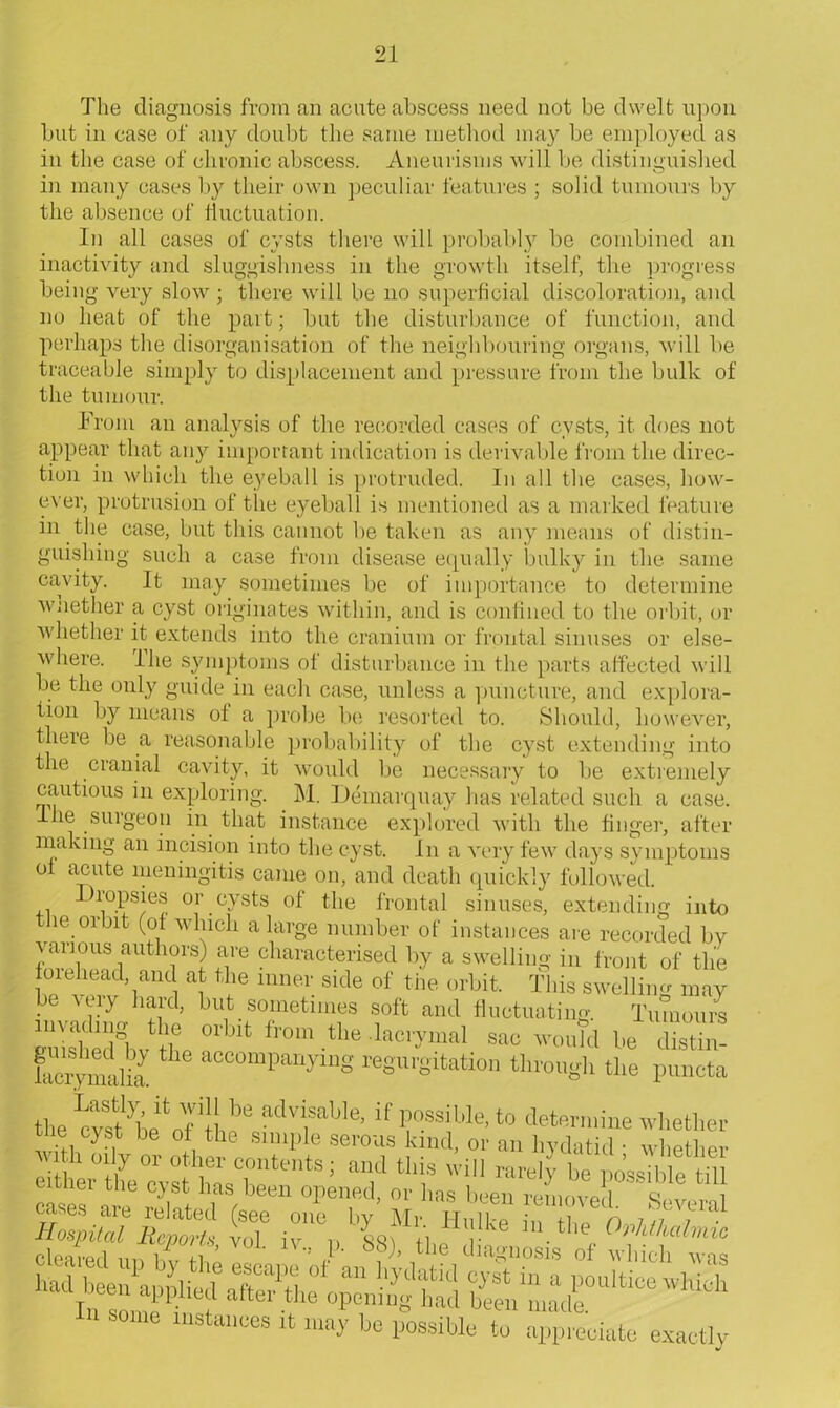 The diagnosis from an acute abscess need not be dwelt upon but in case of any doubt the same method may be employed as in the case of chronic abscess. Aneurisms will be distinguished in many cases by their own peculiar features ; solid tumours by the absence of fluctuation. In all cases of cysts there will probably be combined an inactivity and sluggishness in the growth itself, the progress being very slow ; there will be no superficial discoloration, and no heat of the part; but the disturbance of function, and perhaps the disorganisation of the neighbouring organs, will be traceable simply to displacement and pressure from the bulk of the tumour. From an analysis of the recorded cases of cysts, it does not appear that any important indication is derivable from the direc- tion in which the eyeball is protruded. In all the cases, how- ever, protrusion of the eyeball is mentioned as a marked feature in the case, but this cannot be taken as any means of distin- guishing such a case from disease equally bulky in the same cavity. It may sometimes be of importance to determine whether a cyst originates within, and is confined to the orbit, or whether it extends into the cranium or frontal sinuses or else- where. I lie symptoms of disturbance in the parts affected will be the only guide in each case, unless a puncture, and explora- tion by means of a probe be resorted to. Should, however, there be a reasonable probability of the cyst extending into the cranial cavity, it would be necessary to be extremely cautious in exploring. M. Demarquay has related such a case. I he surgeon in that instance explored with the finger, after making an incision into the cyst. In a very few days symptoms of acute meningitis came on, and death quickly followed. +i ^10.I)Sje® or cysts of the frontal sinuses, extending into the orbit (of which a large number of instances are recorded by various authors) are characterised by a swelling in front of the forehead, and at the inner side of the orbit. This swelling may be very hard, but sometimes soft and fluctuating. Tumours SA °rblt fr0m .«* lac'7mal woufd be distin! faery malia. ^ accompaiVlng regurgitation through the puncta the advi,sable' if P°ssiWe, to determine whether ie c)st be of the simple serous kind, or an hydatid • whpfhpr with oily or other contents; and this will rarely be possible tdl either the cyst has been opened, or has been removed t cases are related (see one by Mr hK h X LaST Hospital Reports vol iv r, <ir\ /i u.the 111 S°me * -y bo possible to aviate exactly