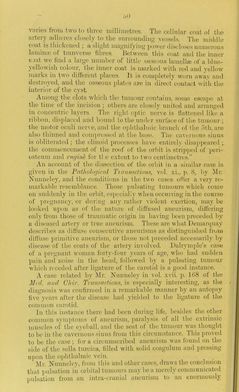 vnries from two to three millimetres. The cellular coat of the artery adheres closely to the surrounding vessels. The middle coat is thickened ; a slight magnifying power discloses numerous laminas of tranverse fibres. Between this coat and the inner coat we find a large number of little osseous lamella; of a blue- yellowish colour, the inner coat is marked with red and yellow marks in two different places. It is completely worn away and destroyed, and the osseous plates are in direct contact with the interior of the cyst. Among the clots which tin; tumour contains, some escape at the time of the incision ; others are closely united and arranged in concentric layers. The right optic nerve is flattened like a ribbon, displaced and hound to the under surface of the tumour; the motor oculi nerve, and the ophthalmic branch of the 5th, are also thinned and compressed at the base. The cavernous sinus is obliterated; the clinoid processes have entirely disappeared ; the commencement of the roof of the orbit is stripped of peri- osteum and rngine for the extent to two centimetres.” An account of the dissection of the orbit in a similar case is given in the Pathological Transactions, vol. xi., p. 8, by Mr. Nunneley, and the conditions in the two cases offer a very re- markable resemblance. Those pulsating tumours which come on suddenly in the orbit, especially when occurring in the course of pregnancy, or during any rather violent exertion, may be looked upon as of the nature of diffused aneurism, differing only from those of traumatic origin in having been preceded by a diseased artery or true aneurism. These are what Demarquay describes as diffuse consecutive aneurisms as distinguished from diffuse primitive aneurism, or those not preceded necessarily by disease of the coats of the artery involved. Dalrvmple’s case of a pregnant woman forty-four years of age, who had sudden pain and noise in the head, followed by a pulsating tumour which receded after ligature of the carotid is a good instance. A case related by Mr. Nunneley in vol. xvii. p. 168 of the Med. and Cliir. Transactions, is especially interesting, as the diagnosis was confirmed in a remarkable manner by an autopsy five years after the disease had yielded to the ligature of the common carotid. In this instance there had been during life, besides the other common symptoms of aneurism, paralysis of all the extrinsic muscles of the eyeball, and the seat of the tumour was thought to he in the cavernous sinus from this circumstance. This proved to be the case ; for a circumscribed aneurism was found on the side of the sella turcica, filled with solid coagulum and pressing upon the ophthalmic vein. Mr. Nunneley, from this and other cases, draws the conclusion that pulsation in orbital tumours may be a merely communicated pulsation from an intra-cranial aneurism to an enormously