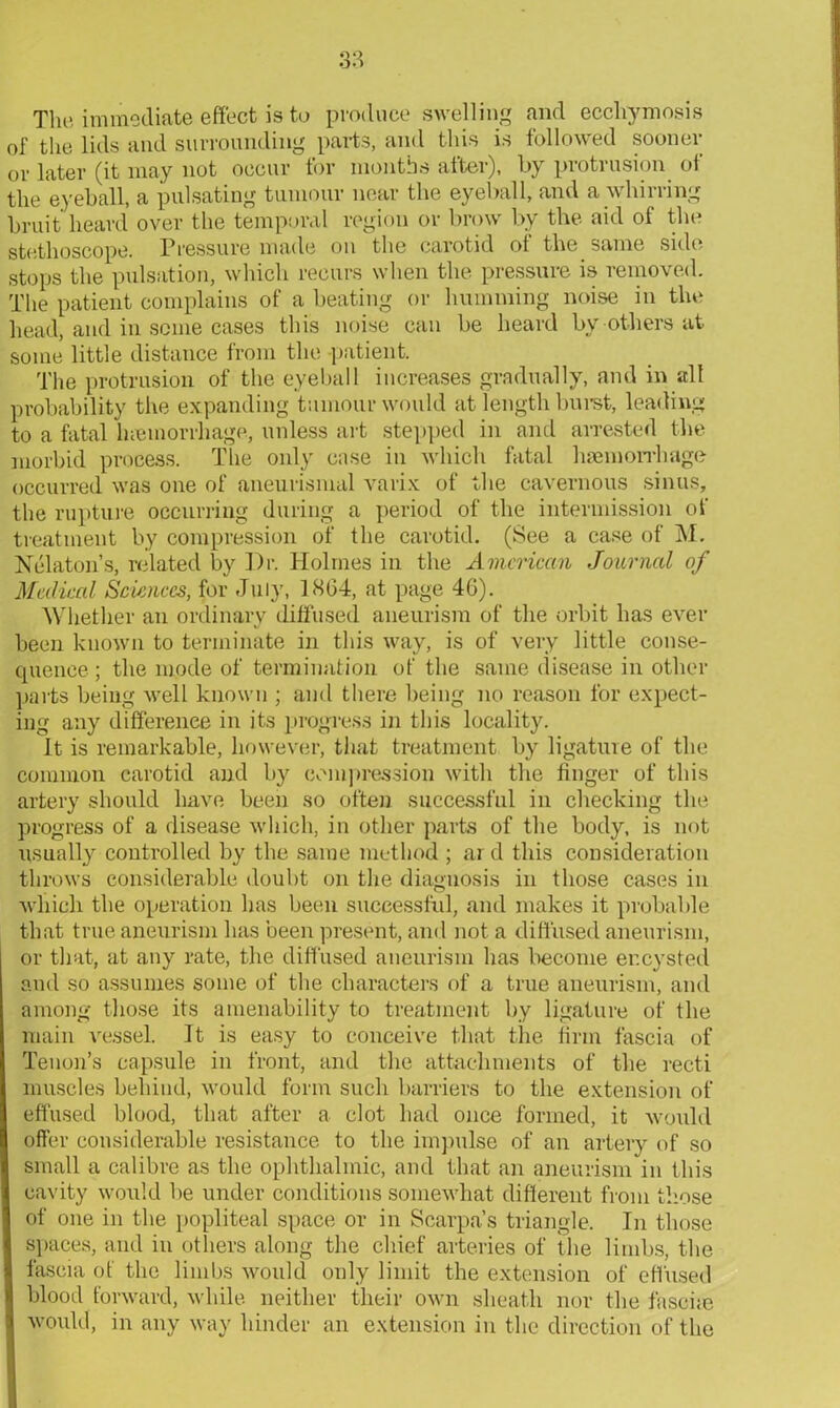 The immediate effect is to produce swelling and ecchymosis 0f the lids and surrounding parts, and this is followed sooner or later (it may not occur for months after), by protrusion oi the eyeball, a pulsating tumour near the eyeball, and a whirring bruit heard over the temporal region or brow by the aid of the stethoscope. Pressure made on the carotid of the same side stops the pulsation, which recurs when the pressure is removed. The patient complains of a beating or humming noise in the head, and in seme cases this noise can be heard by others at some little distance from the patient. The protrusion of the eyeball increases gradually, and in all probability the expanding tumour would at length burst, leading to a fatal hiemorrhage, unless art stepped in and arrested the morbid process. The only case in which fatal haemorrhage occurred was one of aneurismal varix of the cavernous sinus, the rupture occurring during a period of the intermission of treatment by compression of the carotid. (See a case of M. Nelaton’s, related by Dr. Holmes in the American Journal of Medical Sciences, for July, 1864, at page 46). Whether an ordinary diffused aneurism of the orbit has ever been known to terminate in this way, is of very little conse- quence ; the mode of termination of the same disease in other parts being well known ; and there being no reason for expect- ing any difference in its progress in this locality. It is remarkable, however, that treatment by ligature of the common carotid and by compression with the finger of this artery should have been so often successful in checking the progress of a disease which, in other parts of the body, is not usually controlled by the same method ; ar d this consideration throws considerable doubt on the diagnosis in those cases in which the operation has been successful, and makes it probable that true aneurism has been present, and not a diffused aneurism, or that, at any rate, the diffused aneurism has become encysted and so assumes some of the characters of a true aneurism, and among those its amenability to treatment by ligature of the main vessel. It is easy to conceive that the firm fascia of Tenon’s capsule in front, and the attachments of the recti muscles behind, would form such barriers to the extension of effused blood, that after a clot had once formed, it would offer considerable resistance to the impulse of an artery of so small a calibre as the ophthalmic, and that an aneurism in this cavity would be under conditions somewhat different from those of one in the popliteal space or in Scarpa’s triangle. In those spaces, and in others along the chief arteries of the limbs, the fascia of the limbs would only limit the extension of effused blood forward, while neither their own sheath nor the faseke would, in any way hinder an extension in the direction of the