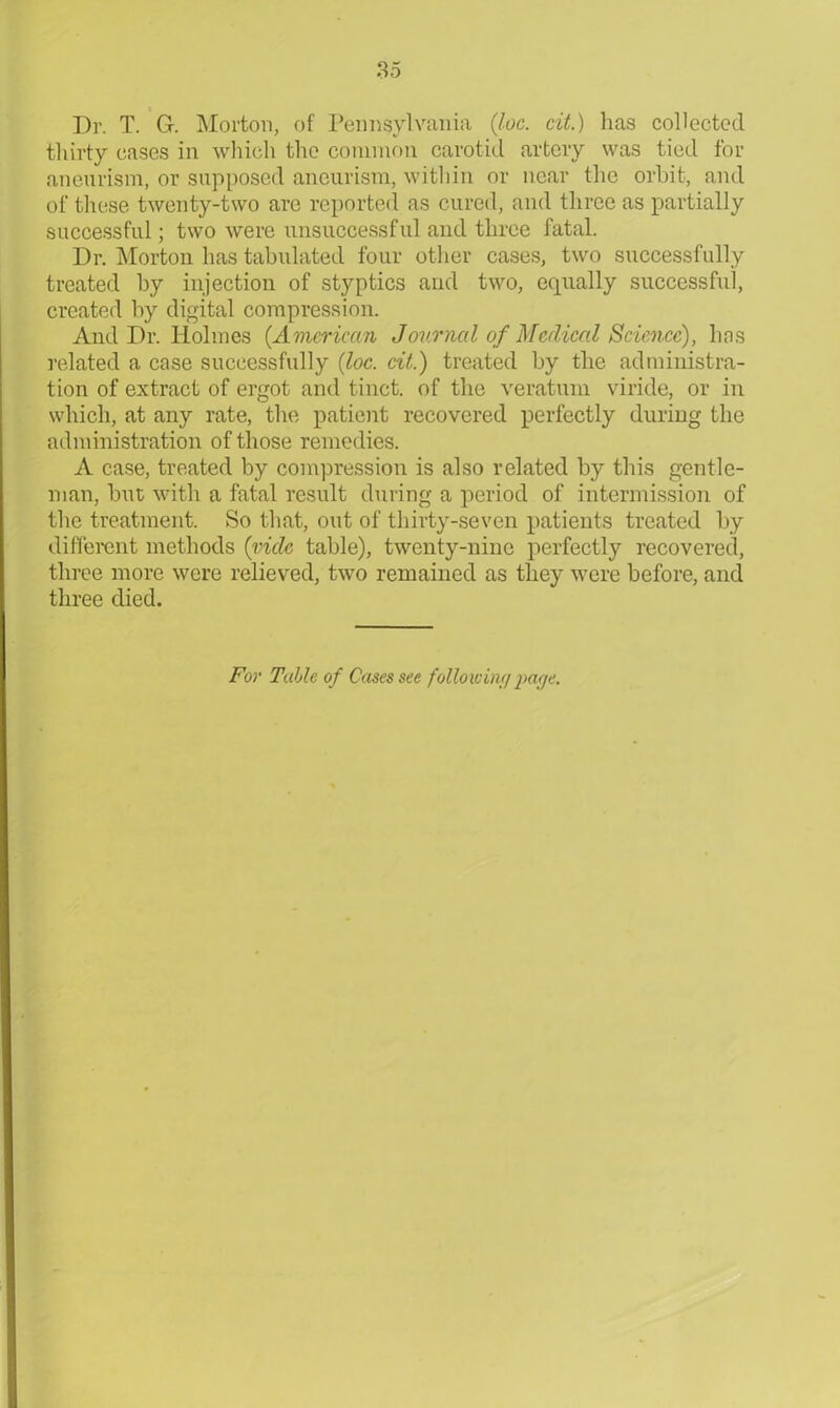 85 Dr. T. G. Morton, of Pennsylvania {loc. cit.) has collected thirty cases in which the common carotid artery was tied for aneurism, or supposed aneurism, within or near the orbit, and of these twenty-two are reported as cured, and three as partially successful; two were unsuccessful and three fatal. Dr. Morton has tabulated four other cases, two successfully treated by injection of styptics and two, equally successful, created by digital compression. And Dr. Holmes (.American Journal of Medical Science), has related a case successfully {loc. cit.) treated by the administra- tion of extract of ergot and tinct. of the veratum viride, or in which, at any rate, the patient recovered perfectly during the administration of those remedies. A case, treated by compression is also related by this gentle- man, but with a fatal result during a period of intermission of the treatment. So that, out of thirty-seven patients treated by different methods {vide table), twenty-nine perfectly recovered, three more were relieved, two remained as they were before, and three died. For Tulle of Cases see following page.