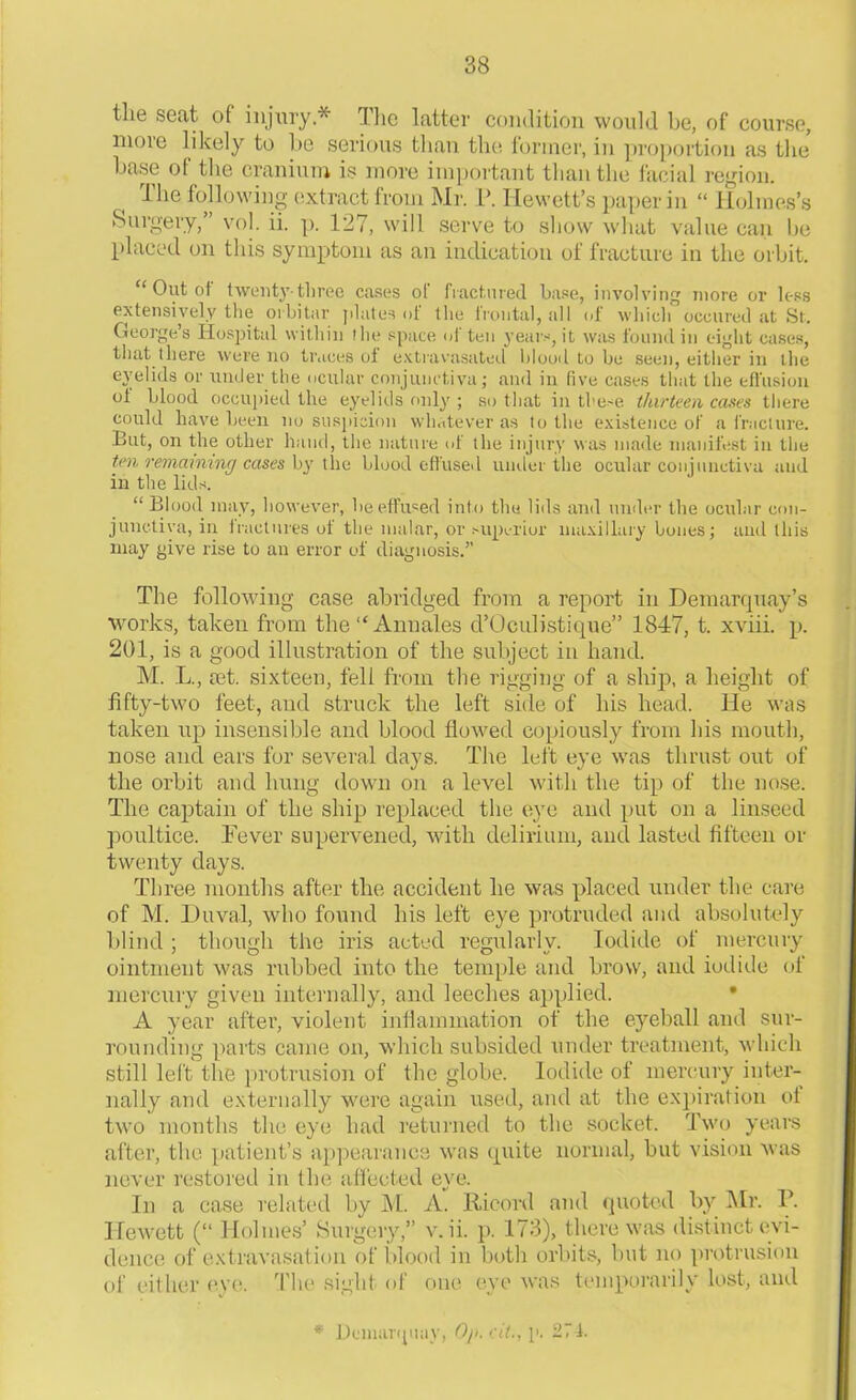 tlie seat of injury.* Hie latter condition would be, of course, more likely to be serious than the former, in proportion as the base of the cranium is more important than the facial region. The following extract from Mr. P. Hewett’s paper in “ Holmes’s Surgery, vol. ii. p. 127, will serve to show what value can lie placed on this symptom as an indication of fracture in the orbit. “ Out of twenty-three cases of fractured base, involving more or less extensively the oi bi tar plates of the frontal, all of which oceured at St. George’s Hospital within the space of ten years, it was found in eight cases, that there were no traces oi extravasated hlood to be seen, either in the eyelids or under the ocular conjunctiva; and in five cases that the effusion of blood occupied the eyelids only; so that in these thirteen cases there could have been no suspicion whatever as to the existence of a fracture. But, on the other hand, the nature of the injury was made manifest in the ten remaining cases by the blood effused under the ocular conjunctiva and in the lids. “ Blood may, however, be effused into the lids and under the ocular con- junctiva, in fractures of the malar, or superior maxillary bones; and this may give rise to an error of diagnosis.” The following case abridged from a report in Demarquay’s works, taken from the “ Annales d’Oculistique” 1847, t. xviii. p. 201, is a good illustration of the subject in hand. M. L., a3t. sixteen, fell from the rigging of a ship, a height of fifty-two feet, and struck the left side of his head. He was taken up insensible and blood flowed copiously from his mouth, nose and ears for several days. The left eye was thrust out of the orbit and hung down on a level with the tip of the nose. The captain of tlie ship replaced the eye and put on a linseed poultice. Fever supervened, with delirium, and lasted fifteen or twenty days. Three months after the accident he was placed under the care of M. Duval, who found his left eye protruded and absolutely blind ; though the iris acted regularly. Iodide of mercury ointment was rubbed into the temple and brow, and iodide of mercury given internally, and leeches applied. A year after, violent inflammation of the eyeball and sur- rounding parts came on, which subsided under treatment, which still left the protrusion of the globe. Iodide of mercury inter- nally and externally were again used, and at the expiration oi two months the eye had returned to the socket. Two years after, the patient’s appearance was quite normal, but vision was never restored in (he affected eye. In a case related by M. A. Ricord and quoted by Mr. P. Hewett (“ Holmes’ Surgery,” v. ii. p. 173), there was distinct evi- dence of extravasation of hlood in both orbits, but no protrusion of either eye. The sight of one eye was temporarily lost, and * Demarqiiay, Oji.cil., p. 271.