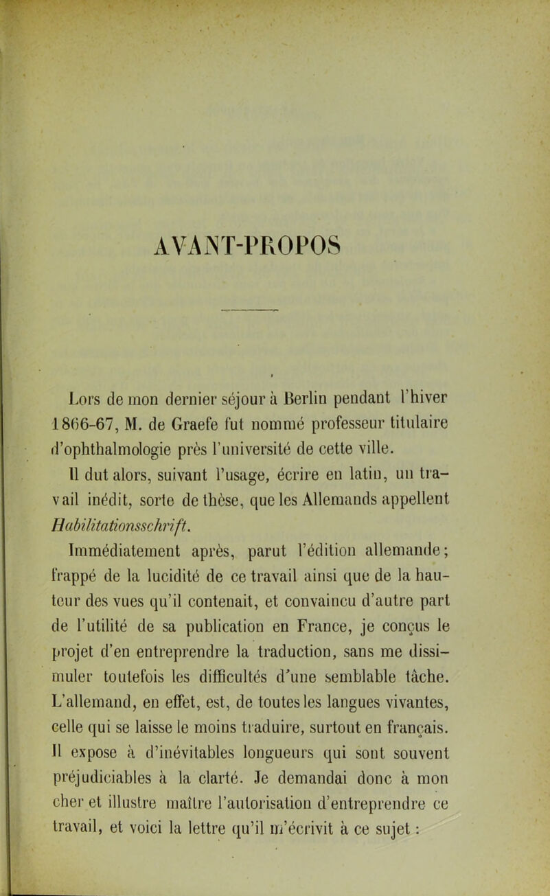 AVANT-PROPOS Lors de mon dernier séjour à Berlin pendant 1 hiver 18(56-67, M. de Grade fut nommé professeur titulaire d’ophthalmologie près l’université de cette ville. Il dut alors, suivant l’usage, écrire en latin, un tra- vail inédit, sorte de thèse, que les Allemands appellent Habilitationsschrift. Immédiatement après, parut l’édition allemande; frappé de la lucidité de ce travail ainsi que de la hau- teur des vues qu’il contenait, et convaincu d’autre part de l’utilité de sa publication en France, je conçus le projet d’en entreprendre la traduction, sans me dissi- muler toutefois les difficultés d'une semblable tâche. L’allemand, en effet, est, de toutes les langues vivantes, celle qui se laisse le moins traduire, surtout en français. Il expose à d’inévitables longueurs qui sont souvent préjudiciables à la clarté. Je demandai donc à mon cher et illustre maître l’autorisation d’entreprendre ce travail, et voici la lettre qu’il m’écrivit à ce sujet :