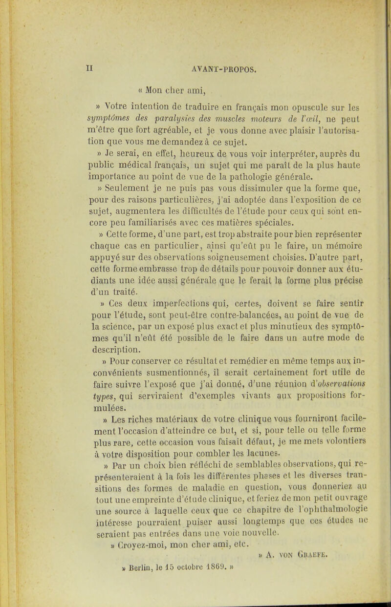 « Mon cher ami, » Votre intention de traduire en français mon opuscule sur les symptômes des paralysies des muscles moteurs de l’œil, ne peut m’être que fort agréable, et je vous donne avec plaisir l’autorisa- tion que vous me demandez à ce sujet. » Je serai, en effet, heureux de vous voir interpréter, auprès du public médical français, un sujet qui me paraît de la plus haute importance au point de vue de la pathologie générale. » Seulement je ne puis pas vous dissimuler que la forme que, pour des raisons particulières, j’ai adoptée dans l’exposition de ce sujet, augmentera les difficultés de l’étude pour ceux qui sont en- core peu familiarisés avec ces matières spéciales. » Cette forme, d’une part, est trop abstraite pour bien représenter chaque cas en particulier, ainsi qu’eût pu le faire, un mémoire appuyé sur des observations soigneusement choisies. D’autre part, cette forme embrasse trop de détails pour pouvoir donner aux étu- diants une idée aussi générale que le ferait la forme plus précise d’un traité. » Ces deux imperfections qui, certes, doivent se faire sentir pour l’étude, sont peut-être contre-balancées, au point de vue de la science, par un exposé plus exact et plus minutieux des symptô- mes qu’il n’eût été possible de le faire dans un autre mode de description. » Pour conserver ce résultat et remédier en même temps aux in- convénients susmentionnés, il serait certainement fort utile de faire suivre l’exposé que j’ai donné, d’une réunion d’observations types, qui serviraient d’exemples vivants aux propositions for- mulées. » Les riches matériaux de votre clinique vous fourniront facile- ment l’occasion d’atteindre ce but, et si, pour telle ou telle forme plus rare, cette occasion vous faisait défaut, je me mets volontiers à votre disposition pour combler les lacunes. » Par un choix bien réfléchi de semblables observations, qui re- présenteraient à la fois les différentes phases et les diverses tran- sitions des formes de maladie en question, vous donneriez au tout une empreinte d’étude clinique, et lcriez de mon petit ouv rage une source à laquelle ceux que ce chapitre de l’ophthalmologie intéresse pourraient puiser aussi longtemps que ces études ne seraient pas entrées dans une voie nouvelle. » Croyez-moi, mon cher ami, etc. » A. von Ghaefe. » Berlin, le 15 octobre 1869. »