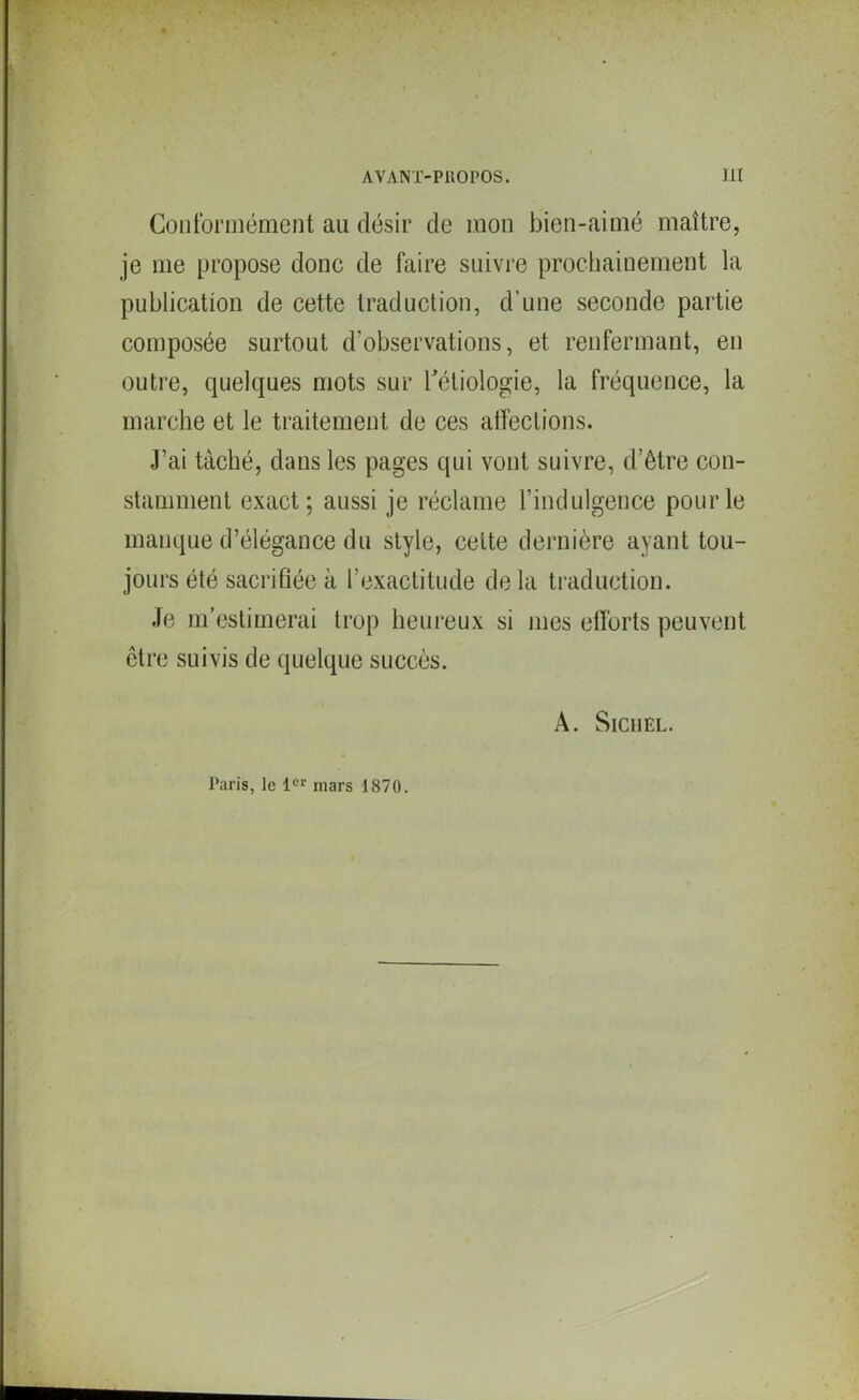 Conformément au désir de mon bien-aimé maître, je me propose donc de faire suivre prochainement la publication de cette traduction, d’une seconde partie composée surtout d'observations, et renfermant, en outre, quelques mots sur l’étiologie, la fréquence, la marche et le traitement de ces affections. J’ai tâché, dans les pages qui vont suivre, d’être con- stamment exact; aussi je réclame l’indulgence pour le manque d’élégance du style, cette dernière ayant tou- jours été sacrifiée à l’exactitude de la traduction. Je m’estimerai trop heureux si mes efforts peuvent être suivis de quelque succès. A. SlCHEL. Paris, le 1er mars 1870.
