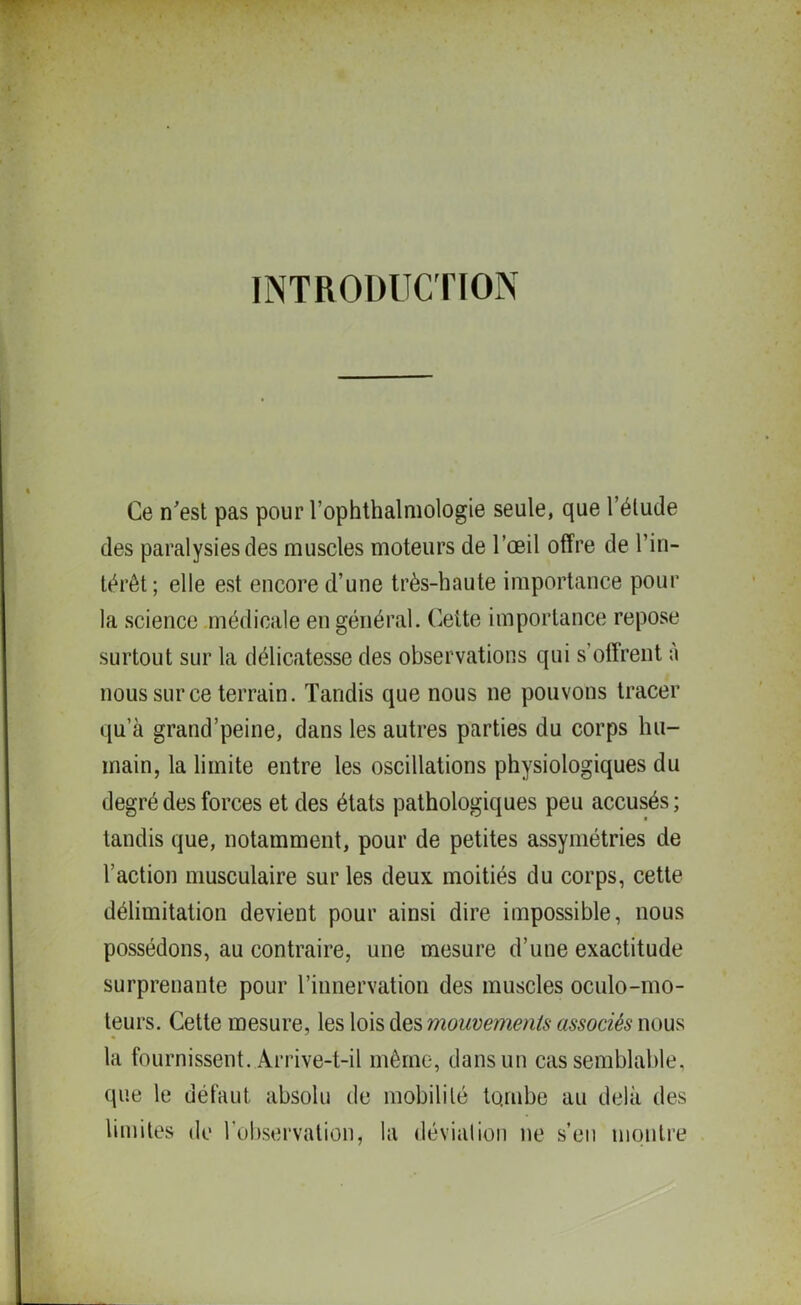 INTRODUCTION Ce n'est pas pour l’ophthalmologie seule, que l’élude des paralysies des muscles moteurs de l’œil offre de l’in- térêt; elle est encore d’une très-haute importance pour la science médicale en général. Cette importance repose surtout sur la délicatesse des observations qui s’offrent à nous sur ce terrain. Tandis que nous ne pouvons tracer qu’à grand’peine, dans les autres parties du corps hu- main, la limite entre les oscillations physiologiques du degré des forces et des états pathologiques peu accusés; tandis que, notamment, pour de petites assymétries de l’action musculaire sur les deux moitiés du corps, cette délimitation devient pour ainsi dire impossible, nous possédons, au contraire, une mesure d’une exactitude surprenante pour l’innervation des muscles oculo-mo- teurs. Cette mesure, les lois des mouvements associés nous la fournissent. Arrive-t-il même, dans un cas semblable, que le défaut absolu de mobilité tombe au delà des limites de l’observation, la déviation ne s’eu montre