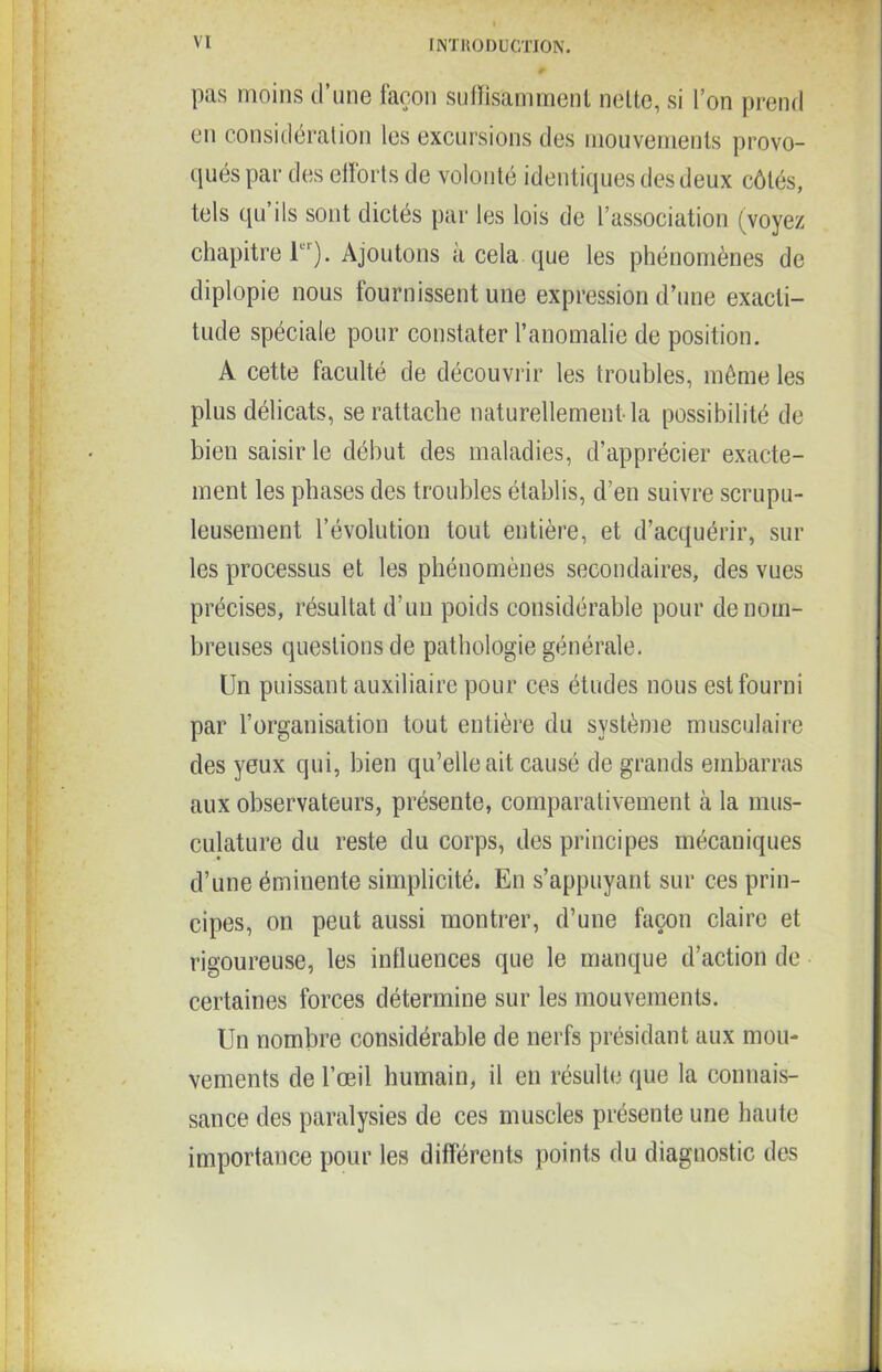 pas moins d’une façon suffisamment nette, si l’on prend en considération les excursions des mouvements provo- qués par des efforts de volonté identiques des deux côtés, tels qu’ils sont dictés par les lois de l’association (voyez chapitre T'). Ajoutons à cela que les phénomènes de diplopie nous fournissent une expression d’une exacti- tude spéciale pour constater l’anomalie de position. A cette faculté de découvrir les troubles, même les plus délicats, se rattache naturellement la possibilité de bien saisir le début des maladies, d’apprécier exacte- ment les phases des troubles établis, d’en suivre scrupu- leusement l’évolution tout entière, et d’acquérir, sur les processus et les phénomènes secondaires, des vues précises, résultat d’un poids considérable pour de nom- breuses questions de pathologie générale. Un puissant auxiliaire pour ces études nous est fourni par l’organisation tout entière du système musculaire des yeux qui, bien qu’elle ait causé de grands embarras aux observateurs, présente, comparativement cà la mus- culature du reste du corps, des principes mécaniques d’une éminente simplicité. En s’appuyant sur ces prin- cipes, on peut aussi montrer, d’une façon claire et rigoureuse, les influences que le manque d’action de certaines forces détermine sur les mouvements. Un nombre considérable de nerfs présidant aux mou- vements de l’œil humain, il en résulte que la connais- sance des paralysies de ces muscles présente une haute importance pour les différents points du diagnostic des