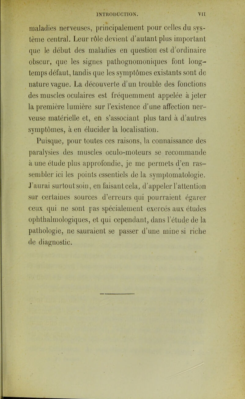 maladies nerveuses, principalement pour celles du sys- tème central. Leur rôle devient d’autant plus important que le début des maladies en question est d’ordinaire obscur, que les signes pathognomoniques font long- temps défaut, tandis que les symptômes existants sont de nature vague. La découverte d’un trouble des fonctions des muscles oculaires est fréquemment appelée à jeter la première lumière sur l’existence d’une affection ner- veuse matérielle et, en s’associant plus tard à d’autres symptômes, à en élucider la localisation. Puisque, pour toutes ces raisons, la connaissance des paralysies des muscles oculo-moteurs se recommande à une étude plus approfondie, je me permets d’en ras- sembler ici les points essentiels de la symptomatologie. J’aurai surtout soin, en faisant cela, d'appeler l’attention sur certaines sources d’erreurs qui pourraient égarer ceux qui ne sont pas spécialement exercés aux études ophtalmologiques, et qui cependant, dans l’étude de la pathologie, ne sauraient se passer d’une mine si riche de diagnostic.