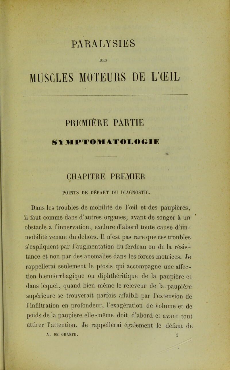 PARALYSIES DES MUSCLES MOTEURS DE L’ŒIL PREMIÈRE PARTIE SYMPTOMATOLOGIE CHAPITRE PREMIER POINTS DE DÉPART DU DIAGNOSTIC. Dans les troubles de mobilité de l’oeil et des paupières, il faut comme dans d’autres organes, avant de songer à un obstacle à l’innervation, exclure d’abord toute cause d’im- mobilité venant du dehors. Il n’est pas rare que ces troubles s’expliquent par l’augmentation du fardeau ou de la résis- tance et non par des anomalies dans les forces motrices. Je rappellerai seulement le ptosis qui accompagne une affec- tion blennorrhagique ou diphthéritique de la paupière et dans lequel, quand bien même le releveur de la paupière supérieure se trouverait parfois affaibli par l’extension de l’infiltration en profondeur, l’exagération de volume et de poids de la paupière elle-même doit d’abord et avant tout attirer l’attention. Je rappellerai également le défaut de A. DE GRAEFE.