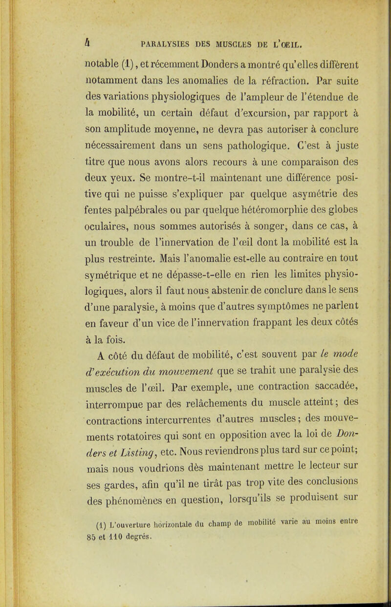 notable (1), et récemment Donders a montré qu elles diffèrent notamment dans les anomalies de la réfraction. Par suite des variations physiologiques de l’ampleur de l’étendue de la mobilité, un certain défaut d’excursion, par rapport à son amplitude moyenne, ne devra pas autoriser à conclure nécessairement dans un sens pathologique. C’est à juste titre que nous avons alors recours à une comparaison des deux yeux. Se montre-t-il maintenant une différence posi- tive qui ne puisse s’expliquer par quelque asymétrie des fentes palpébrales ou par quelque hétéromorphie des globes oculaires, nous sommes autorisés à songer, dans ce cas, à un trouble de l’innervation de l’œil dont la mobilité est la plus restreinte. Mais l’anomalie est-elle au contraire en tout symétrique et ne dépasse-t-elle en rien les limites physio- logiques, alors il faut nous abstenir de conclure dans le sens d’une paralysie, à moins que d’autres symptômes ne parlent en faveur d’un vice de l’innervation frappant les deux côtés à la fois. A côté du défaut de mobilité, c’est souvent par le mode d'exécution du mouvement que se trahit une paralysie des muscles de l’œil. Par exemple, une contraction saccadée, interrompue par des relâchements du muscle atteint ; des contractions intercurrentes d’autres muscles; des mouve- ments rotatoires qui sont en opposition avec la loi de Don- ders et Listing, etc. Nous reviendrons plus tard sur ce point; mais nous voudrions dès maintenant mettre le lectem sui ses gardes, afin qu’il ne tirât pas trop vite des conclusions des phénomènes en question, lorsqu ils se produisent sui (1) L’ouverture horizontale du champ de mobilité varie au moins entre 85 et 110 degrés.