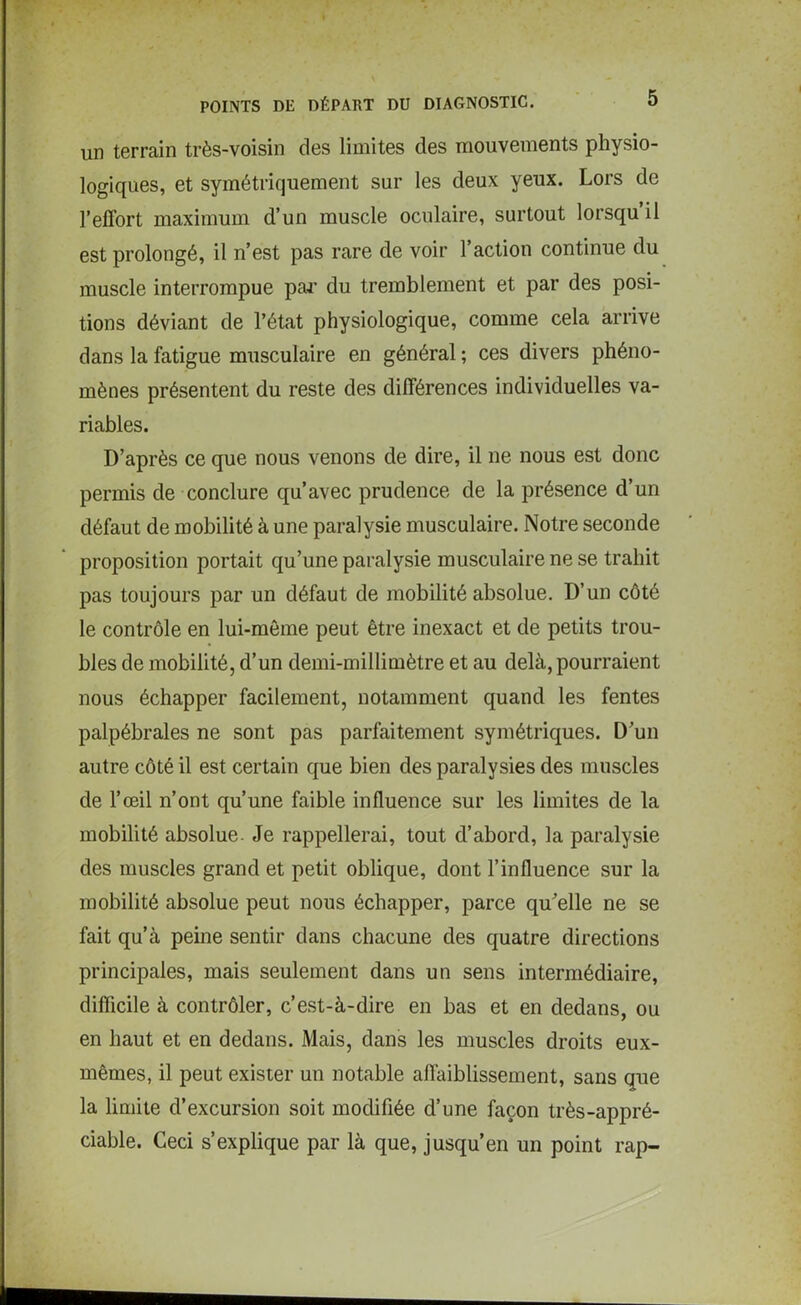 un terrain très-voisin des limites des mouvements physio- logiques, et symétriquement sur les deux yeux. Lors de l’effort maximum d’un muscle oculaire, surtout lorsqu il est prolongé, il n’est pas rare de voir l’action continue du muscle interrompue par du tremblement et par des posi- tions déviant de l’état physiologique, comme cela arrive dans la fatigue musculaire en général ; ces divers phéno- mènes présentent du reste des différences individuelles va- riables. D’après ce que nous venons de dire, il ne nous est donc permis de conclure qu’avec prudence de la présence d’un défaut de mobilité à une paralysie musculaire. Notre seconde proposition portait qu’une paralysie musculaire ne se trahit pas toujours par un défaut de mobilité absolue. D’un côté le contrôle en lui-même peut être inexact et de petits trou- bles de mobilité, d’un demi-millimètre et au delà, pourraient nous échapper facilement, notamment quand les fentes palpébrales ne sont pas parfaitement symétriques. D’un autre côté il est certain que bien des paralysies des muscles de l’œil n’ont qu’une faible influence sur les limites de la mobilité absolue. Je rappellerai, tout d’abord, la paralysie des muscles grand et petit oblique, dont l’influence sur la mobilité absolue peut nous échapper, parce qu’elle ne se fait qu’à peine sentir dans chacune des quatre directions principales, mais seulement dans un sens intermédiaire, difficile à contrôler, c’est-à-dire en bas et en dedans, ou en haut et en dedans. Mais, dans les muscles droits eux- mêmes, il peut exister un notable affaiblissement, sans que la limite d’excursion soit modifiée d’une façon très-appré- ciable. Ceci s’explique par là que, jusqu’en un point rap-