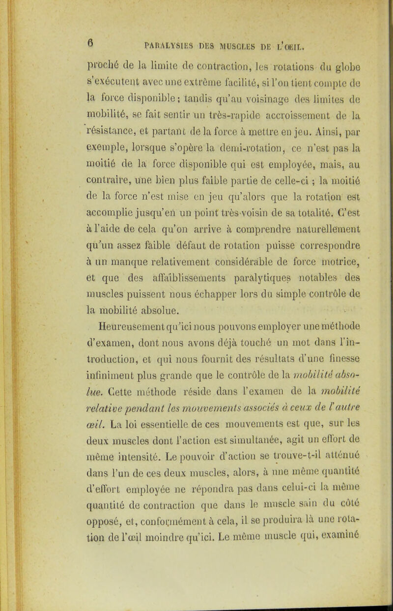 prüché de la limite de contraction, les rotations du globe s exécutent avec une extrême facilité, si l’on tient compte de la iorce disponible; tandis qu’au voisinage des limites de mobilité, se fait sentir un très-rapide accroissement de la résistance, et partant de la force à mettre en jeu. Ainsi, par exemple, lorsque s’opère la demi-rotation, ce n’est pas la moitié de la force disponible qui est employée, mais, au contraire, une bien plus faible partie de celle-ci ; la moitié de la force n’est mise en jeu qu’alors que la rotation est accomplie jusqu’en un point très-voisin de sa totalité. C/est à l’aide de cela qu’on arrive à comprendre naturellement qu’un assez faible défaut de rotation puisse correspondre à un manque relativement considérable de force motrice, et que des affaiblissements paralytiques notables des muscles puissent nous échapper lors du simple contrôle de la mobilité absolue. Heureusement qu’ici nous pouvons employer une méthode d’examen, dont nous avons déjà touché un mot dans l’in- troduction, et qui nous fournit des résultats d’une finesse infiniment plus grande que le contrôle de la mobilité abso- lue. Cette méthode réside dans l’examen de la mobilité relative pendant les mouvements associés à ceux de l'autre œil. La loi essentielle de ces mouvements est que, sur les deux muscles dont l’action est simultanée, agit un effort de même intensité. Le pouvoir d’action se trouve-t-il atténué dans l’un de ces deux muscles, alors, à une même quantité d’effort employée ne répondra pas dans celui-ci la même quantité de contraction que dans le muscle sain du côté opposé, et, conformément à cela, il se produira la une rota- tion de l’œil moindre qu’ici. Le même muscle qui, examiné