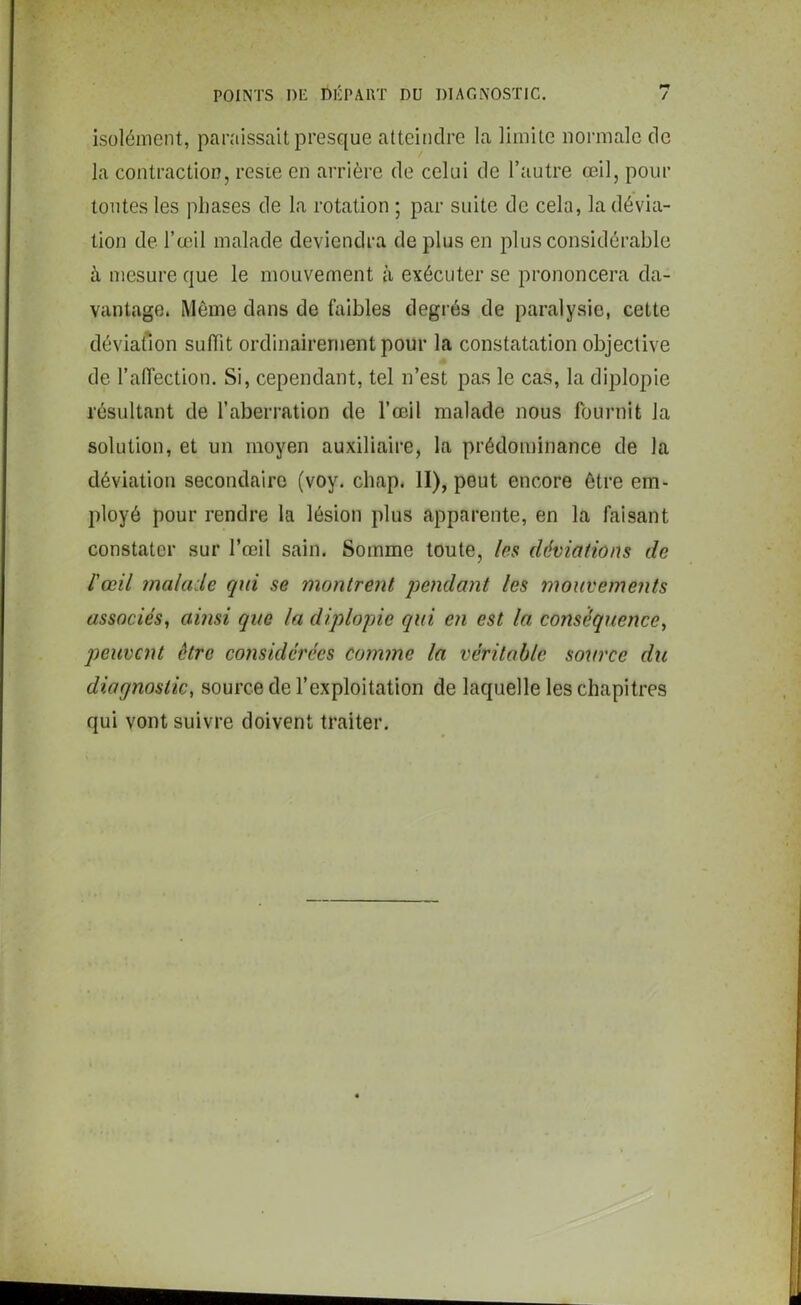 isolément, paraissait presque atteindre la limite normale de la contraction, reste en arrière de celui de l’autre œil, pour tontes les phases de la rotation ; par suite de cela, la dévia- tion de l’œil malade deviendra de plus en plus considérable à mesure que le mouvement à exécuter se prononcera da- vantage. Môme dans de faibles degrés de paralysie, cette déviation suffit ordinairement pour la constatation objective de l’affection. Si, cependant, tel n’est pas le cas, la diplopie résultant de l’aberration de l’œil malade nous fournit Ja solution, et un moyen auxiliaire, la prédominance de la déviation secondaire (voy. chap. II), peut encore être em- ployé pour rendre la lésion plus apparente, en la faisant constater sur l’œil sain. Somme toute, /es déviations de l'œil malade qui se montrent pendant les mouvements associés, ainsi que ta diplopie qui en est la conséquence, peuvent être considérées comme la véritable source du diagnostic, source de l’exploitation de laquelle les chapitres qui vont suivre doivent traiter.