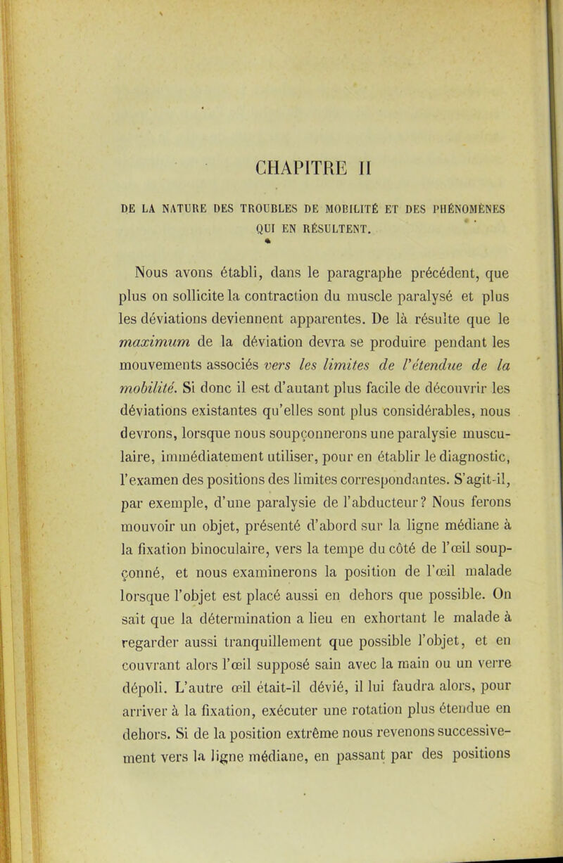 DE LA NATURE DES TROUBLES DE MOBILITÉ ET DES PHÉNOMÈNES QUI EN RÉSULTENT. % Nous avons établi, dans le paragraphe précédent, que plus on sollicite la contraction du muscle paralysé et plus les déviations deviennent apparentes. I)e là résulte que le maximum de la déviation devra se produire pendant les mouvements associés vers les limites de l'étendue de la mobilité. Si donc il est d’autant plus facile de découvrir les déviations existantes qu’elles sont plus considérables, nous devrons, lorsque nous soupçonnerons une paralysie muscu- laire, immédiatement utiliser, pour en établir le diagnostic, l’examen des positions des limites correspondantes. S’agit-il, par exemple, d’une paralysie de l’abducteur? Nous ferons mouvoir un objet, présenté d’abord sur la ligne médiane à la fixation binoculaire, vers la tempe du côté de l’œil soup- çonné, et nous examinerons la position de l’œil malade lorsque l’objet est placé aussi en dehors que possible. On sait que la détermination a lieu en exhortant le malade à regarder aussi tranquillement que possible l’objet, et en couvrant alors l’œil supposé sain avec la main ou un verre dépoli. L’autre œil était-il dévié, il lui faudra alors, pour arriver à la fixation, exécuter une rotation plus étendue en dehors. Si de la position extrême nous revenons successive- ment vers la ligne médiane, en passant par des positions