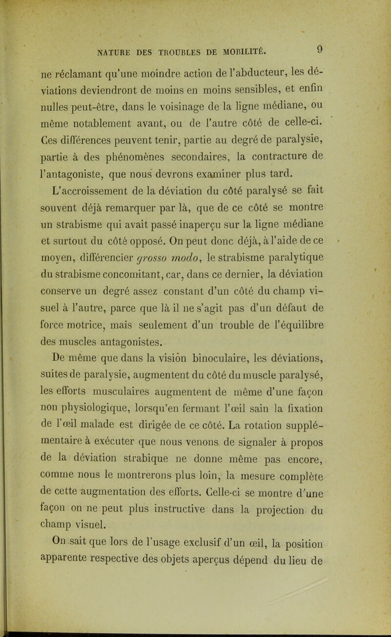 ne réclamant qu’une moindre action de l’abducteur, les dé- viations deviendront de moins en moins sensibles, et enfin nulles peut-être, dans le voisinage de la ligne médiane, ou même notablement avant, ou de l’autre côté de celle-ci. Ces différences peuvent tenir, partie au degré de paralysie, partie à des phénomènes secondaires, la contracture de l’antagoniste, que nous devrons examiner plus tard. L’accroissement de la déviation du côté paralysé se fait souvent déjà remarquer par là, que de ce côté se montre un strabisme qui avait passé inaperçu sur la ligne médiane et surtout du côté opposé. On peut donc déjà, à l’aide de ce moyen, différencier grosso modo, le strabisme paralytique du strabisme concomitant, car, dans ce dernier, la déviation conserve un degré assez constant d’un côté du champ vi- suel à l’autre, parce que là il ne s’agit pas d’un défaut de force motrice, mais seulement d’un trouble de l’équilibre des muscles antagonistes. De même que dans la vision binoculaire, les déviations, suites de paralysie, augmentent du côté du muscle paralysé, les efforts musculaires augmentent de même d’une façon non physiologique, lorsqu’en fermant l’œil sain la fixation de l’œil malade est dirigée de ce côté. La rotation supplé- mentaire à exécuter que nous venons de signaler à propos de la déviation strabique ne donne même pas encore, comme nous le montrerons plus loin, la mesure complète de cette augmentation des efforts. Celle-ci se montre d’une façon on ne peut plus instructive dans la projection du champ visuel. On sait que lors de l’usage exclusif d’un œil, la position apparente respective des objets aperçus dépend du lieu de
