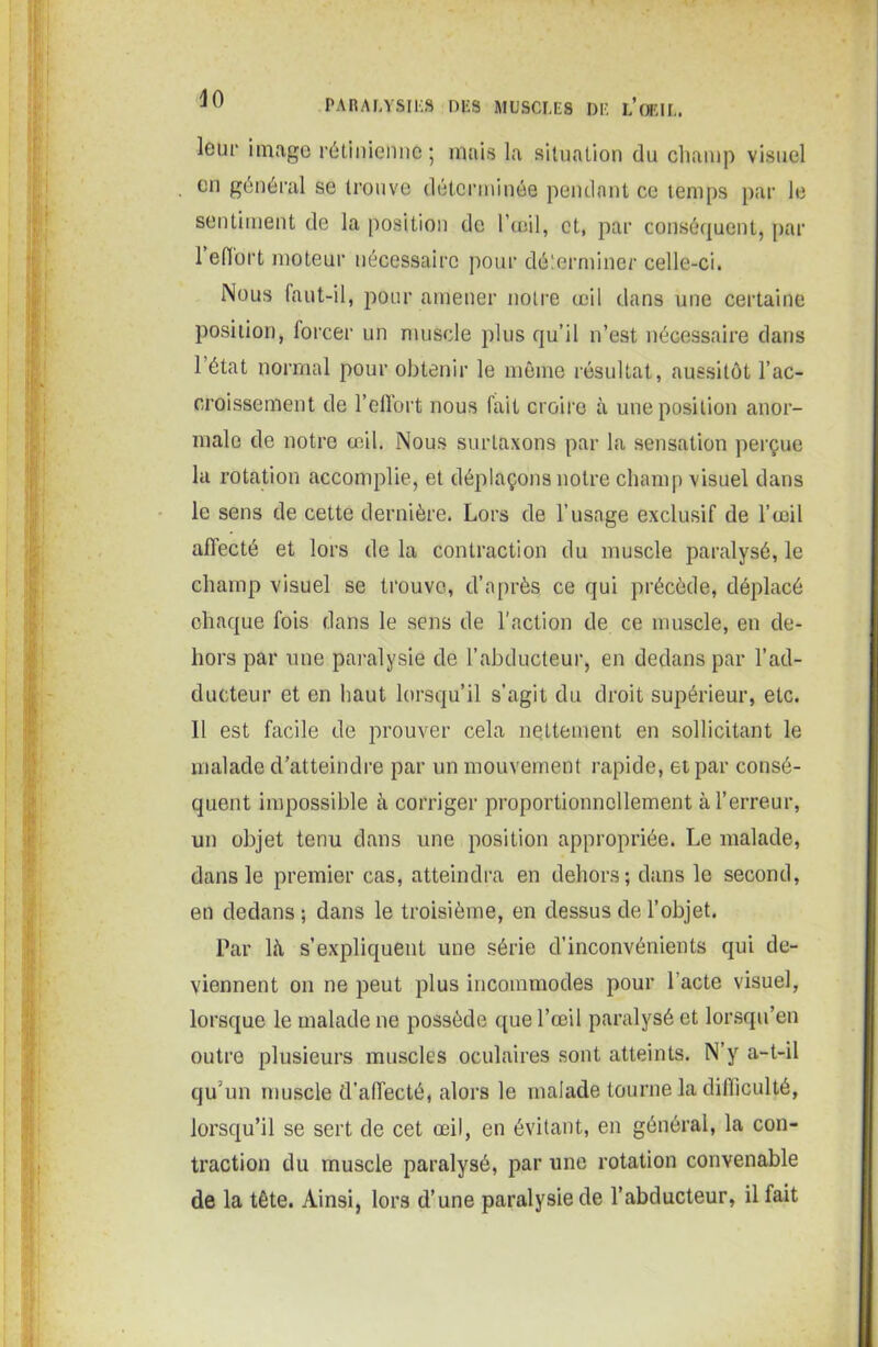 leur image rétinienne; mais la situation du champ visuel en général se trouve déterminée pendant ce temps par le sentiment de la position de l’œil, et, par conséquent, par I effort moteur nécessaire pour déterminer celle-ci. Nous faut-il, pour amener notre œil dans une certaine position, forcer un muscle plus qu’il n’est nécessaire dans l’état normal pour obtenir le même résultat, aussitôt l’ac- croissement de l’effort nous fait croire à une position anor- male de notre œil. Nous surtaxons par la sensation perçue la rotation accomplie, et déplaçons notre champ visuel dans le sens de cette dernière. Lors de l’usage exclusif de l’œil affecté et lors de la contraction du muscle paralysé, le champ visuel se trouve, d’après ce qui précède, déplacé chaque fois dans le sens de l'action de ce muscle, en de- hors par une paralysie de l’abducteur, en dedans par l’ad- ducteur et en haut lorsqu’il s’agit du droit supérieur, etc. II est facile de prouver cela nettement en sollicitant le malade d’atteindre par un mouvement rapide, et par consé- quent impossible à corriger proportionnellement à l’erreur, un objet tenu dans une position appropriée. Le malade, dans le premier cas, atteindra en dehors; dans le second, en dedans ; dans le troisième, en dessus de l’objet. Par là s’expliquent une série d’inconvénients qui de- viennent on ne peut plus incommodes pour l’acte visuel, lorsque le malade ne possède que l’œil paralysé et lorsqu’en outre plusieurs muscles oculaires sont atteints. N’y a-t-il qu'un muscle d’affecté, alors le malade tourne la difficulté, lorsqu’il se sert de cet œil, en évitant, en général, la con- traction du muscle paralysé, par une rotation convenable de la tête. Ainsi, lors d’une paralysie de l’abducteur, il fait
