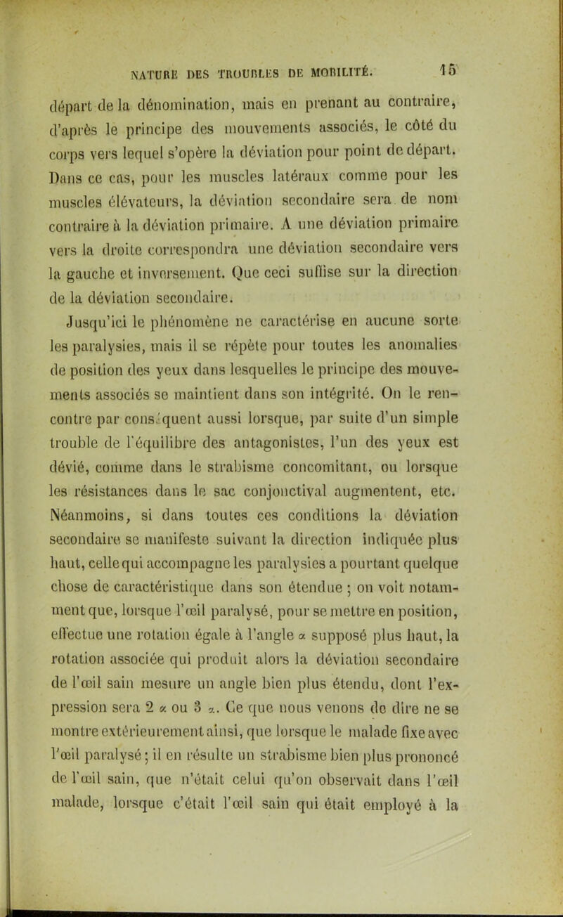 départ delà dénomination, mais en prenant au contraire, d’après le principe des mouvements associés, le côté du corps vers lequel s’opère la déviation pour point de départ. Dans ce cas, pour les muscles latéraux comme pour les muscles élévateurs, la déviation secondaire sera de nom contraire à la déviation primaire. A une déviation primaire vers la droite correspondra une déviation secondaire vers la gauche et inversement. Que ceci suffise sur la direction de la déviation secondaire. Jusqu’ici le phénomène ne caractérise en aucune sorte les paralysies, mais il se répète pour toutes les anomalies de position des yeux dans lesquelles le principe des mouve- ments associés se maintient dans son intégrité. On le ren- contre par conséquent aussi lorsque, par suite d’un simple trouble de l'équilibre des antagonistes, l’un des yeux est dévié, comme dans le strabisme concomitant, ou lorsque les résistances dans le sac conjonctival augmentent, etc. Néanmoins, si dans toutes ces conditions la déviation secondaire se manifeste suivant la direction indiquée plus haut, celle qui accompagne les paralysies a pourtant quelque chose de caractéristique dans son étendue ; on voit notam- ment que, lorsque l’œil paralysé, pour se mettre en position, elfectue une rotation égale à l’angle a supposé plus haut, la rotation associée qui produit alors la déviation secondaire de l’œil sain mesure un angle bien plus étendu, dont l’ex- pression sera 2 « ou 3 a. Ce que nous venons de dire ne se montre extérieurement ainsi, que lorsque le malade fixe avec l’œil paralysé; il en résulte un strabisme bien plus prononcé de l’œil sain, que n’était celui qu’on observait dans l’œil malade, lorsque c’était l’œil sain qui était employé à la