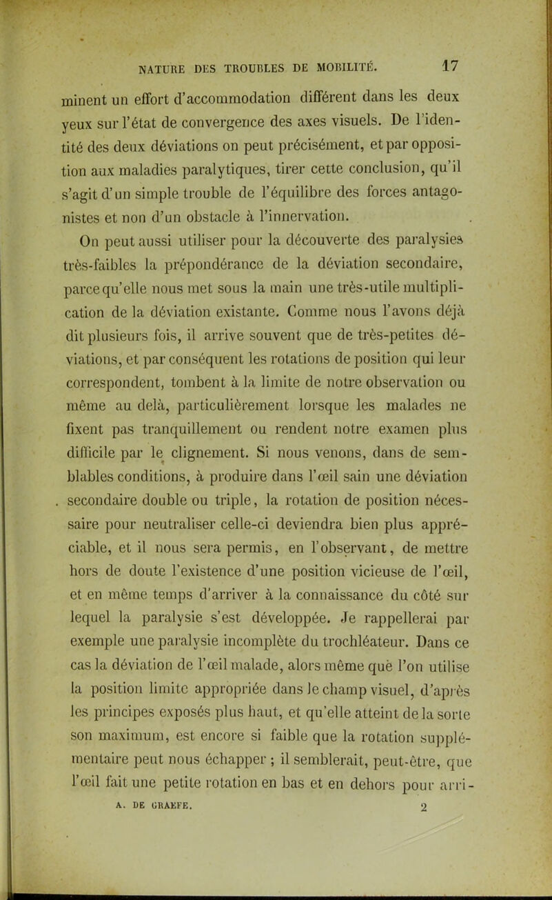 minent un effort d’accommodation différent dans les deux yeux sur l’état de convergence des axes visuels. De l’iden- tité des deux déviations on peut précisément, et par opposi- tion aux maladies paralytiques, tirer cette conclusion, qu’il s’agit d’un simple trouble de l’équilibre des forces antago- nistes et non d’un obstacle à l’innervation. On peut aussi utiliser pour la découverte des paralysies très-faibles la prépondérance de la déviation secondaire, parce quelle nous met sous la main une très-utile multipli- cation de la déviation existante. Comme nous l’avons déjà dit plusieurs fois, il arrive souvent que de très-petites dé- viations, et par conséquent les rotations de position qui leur correspondent, tombent à la limite de notre observation ou même au delà, particulièrement lorsque les malades ne fixent pas tranquillement ou rendent notre examen plus difficile par le clignement. Si nous venons, dans de sem- blables conditions, à produire dans l’œil sain une déviation . secondaire double ou triple, la rotation de position néces- saire pour neutraliser celle-ci deviendra bien plus appré- ciable, et il nous sera permis, en l’observant, de mettre hors de doute l’existence d’une position vicieuse de l’œil, et en même temps d’arriver à la connaissance du côté sur lequel la paralysie s’est développée. Je rappellerai par exemple une paralysie incomplète du trochléateur. Dans ce cas la déviation de l’œil malade, alors même què l’on utilise la position limite appropriée dans le champ visuel, d’après les principes exposés plus haut, et quelle atteint delà sorte son maximum, est encore si faible que la rotation supplé- mentaire peut nous échapper ; il semblerait, peut-être, que l’œil fait une petite rotation en bas et en dehors pour arri- A. DE GRAEFE. 2