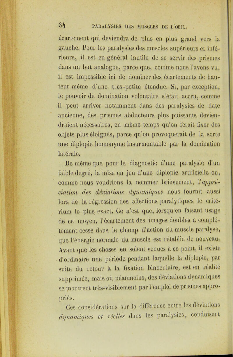 écartement qui deviendra de plus en plus grand vers la gauche. Pour les paralysies des muscles supérieurs et infé- rieurs, il est en général inutile de se servir des prismes dans un but analogue, parce que, comme nous l’avons vu, il est impossible ici de dominer des écartements de hau- teur même d’une très-petite étendue. Si, par exception, le pouvoir de domination volontaire s’était accru, comme il peut arriver notamment dans des paralysies de date ancienne, des prismes abducteurs plus puissants devien- draient nécessaires, en même temps qu’on ferait fixer des objets plus éloignés, parce qu’on provoquerait de la sorte une diplopie homonyme insurmontable par la domination latérale. De même que pour le diagnostic d’une paralysie d’un faible degré, la mise en jeu d’une diplopie artificielle ou, comme nous voudrions la nommer brièvement, l'appré- ciation des déviations dynamiques nous fournit aussi lors de la régression des affections paralytiques le crité- rium le plus exact. Ce n’est que, lorsqu’en faisant usage de ce moyen, l’écartement des images doubles a complè- tement cessé dans le champ d’action du muscle paralysé, que l’énergie normale du muscle est rétablie de nouveau. Avant que les choses en soient venues à ce point, il existe d’ordinaire une période pendant laquelle la diplopie, par suite du retour à la fixation binoculaire, est en réalité supprimée, mais où néanmoins, des déviations dynamiques se montrent très-visiblement par l’emploi de prismes appio- priés. Ces considérations sur la différence entre les déviations dynamiques et réelles dans les paralysies, conduisent