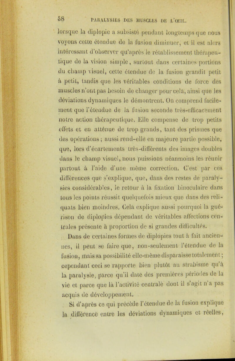 lorsque la diplopie a subsisté pendant longtemps que nous voyons celte étendue do la fusion diminuer, et il est alors intéressant d’observer qu’après le rétablissement thérapeu- tique de la vision simple, surtout dans certaines portions du champ visuel, cette étendue de la fusion grandit petit à petit, tandis que les véritables conditions de force des muscles n’ont pas besoin de changer pour cela, ainsi que les déviations dynamiques le démontrent. On comprend facile- ment que l’étendue de la fusion seconde très-efficacement notre action thérapeutique. Elle compense de trop petits effets et en atténue de trop grands, tant d.es prismes que des opérations ; aussi rend-elle en majeure partie possible, que, lors d’écartements très-différents des images doubles dans le champ visuel, nous puissions néanmoins les réunir partout à l’aide d’une même correction. C’est par ces différences que s’explique, que, dans des restes de paraly- sies considérables, le retour à la fixation binoculaire dans tous les points réussit quelquefois mieux que dans des reli- quats bien moindres. Cela explique aussi pourquoi la gué- rison de diplopies dépendant de véritables affections cen- trales présente à proportion de si grandes difficultés. Dans de certaines formes de diplopies tout à fait ancien- nes, il peut se faire que, non-seulement- l’étendue de la fusion, mais sa possibilité elle-même disparaisse totalement; cependant ceci se rapporte bien plutôt au strabisme qu’à la paralysie, parce qu’il date des premières périodes de la vie et parce que là l’activité centrale dont il s agit n a pas acquis de développement. Si d’après ce qui précède l’étendue de la fusion explique la différence entre les déviations dynamiques et réelles,