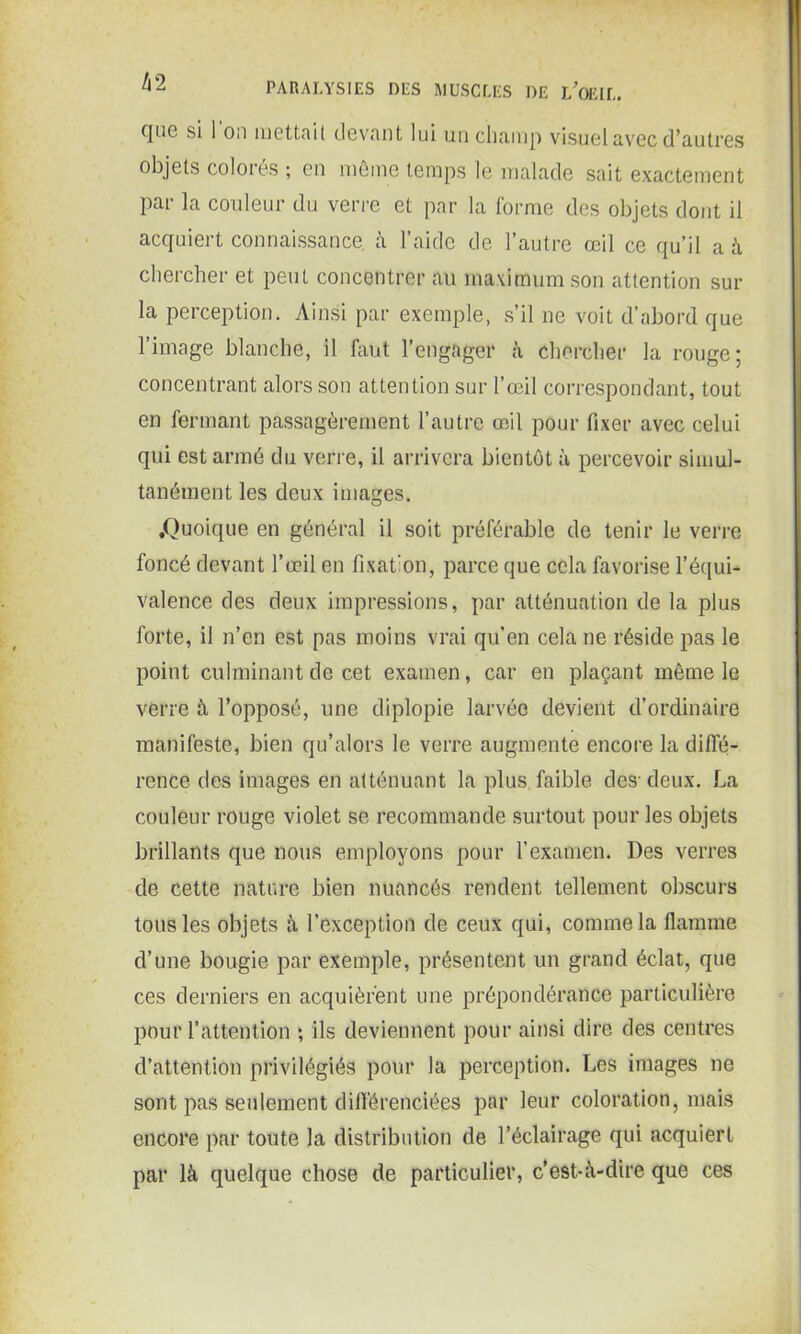 h 2 que si l'on mettait devant lui un champ visuel avec d’autres objets colorés ; en même temps le malade sait exactement par la couleur du verre et par la forme des objets dont il acquiert connaissance à l’aide de l’autre œil ce qu’il a à chercher et peut concentrer au maximum son attention sur la perception. Ainsi par exemple, s’il ne voit d’abord que l’image blanche, il faut l’engager à chercher la rouge; concentrant alors son attention sur l’œil correspondant, tout en fermant passagèrement l’autre œil pour fixer avec celui qui est armé du verre, il arrivera bientôt à percevoir simul- tanément les deux images. .Quoique en général il soit préférable de tenir le verre foncé devant l’œil en fixation, parce que cela favorise l’équi- valence des deux impressions, par atténuation de la plus forte, il n’en est pas moins vrai qu’en cela ne réside pas le point culminant de cet examen, car en plaçant même le verre à l’opposé, une diplopie larvée devient d’ordinaire manifeste, bien qu’alors le verre augmente encore la diffé- rence des images en atténuant la plus faible des-deux. La couleur rouge violet se recommande surtout pour les objets brillants que nous employons pour l’examen. Des verres de cette nature bien nuancés rendent tellement obscurs tous les objets à l’exception de ceux qui, comme la flamme d’une bougie par exemple, présentent un grand éclat, que ces derniers en acquièrent une prépondérance particulière pour l’attention ; ils deviennent pour ainsi dire des centres d’attention privilégiés pour la perception. Les images ne sont pas seulement différenciées par leur coloration, mais encore par toute la distribution de l’éclairage qui acquiert par là quelque chose de particulier, c’est-à-dire que ces