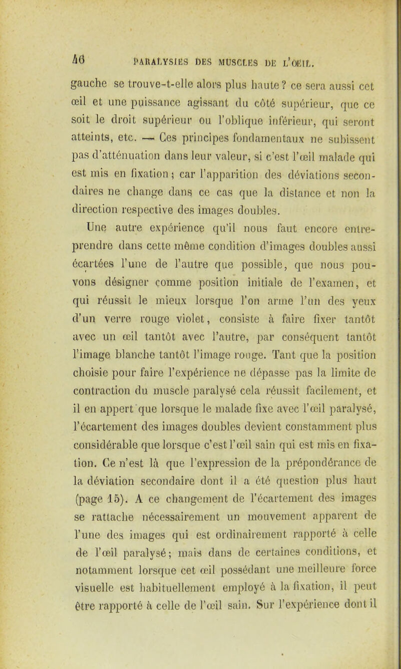 gauche se trouve-t-elle alors plus haute? ce sera aussi cet œil et une puissance agissant du côté supérieur, que ce soit le droit supérieur ou l’oblique inférieur, qui seront atteints, etc. — Ces principes fondamentaux ne subissent pas d’atténuation dans leur valeur, si c’est l’œil malade qui est mis en fixation ; car l’apparition des déviations secon- daires ne change dans ce cas que la distance et non la direction respective des images doubles. Une autre expérience qu’il nous faut encore entre- prendre dans cette même condition d’images doubles aussi écartées l’une de l’autre que possible, que nous pou- vons désigner comme position initiale de l’examen, et qui réussit le mieux lorsque l’on arme l’un des yeux d’un verre rouge violet, consiste à faire fixer tantôt avec un œil tantôt avec l’autre, par conséquent tantôt l’image blanche tantôt l’image ronge. Tant que la position choisie pour faire l’expérience ne dépasse pas la limite de contraction du muscle paralysé cela réussit facilement, et il en appert que lorsque le malade fixe avec l’œil paralysé, l’écartement des images doubles devient constamment plus considérable que lorsque c’est l’œil sain qui est mis en fixa- tion. Ce n’est là que l’expression de la prépondérance de la déviation secondaire dont il a été question plus haut (page 15). A ce changement de l’écartement des images se rattache nécessairement un mouvement apparent de l’une des images qui est ordinairement rapporté à celle de l’œil paralysé; mais dans de certaines conditions, et notamment lorsque cet œil possédant une meilleure force visuelle est habituellement employé à la fixation, il peut être rapporté à celle de l’œil sain. Sur l’expérience dont il