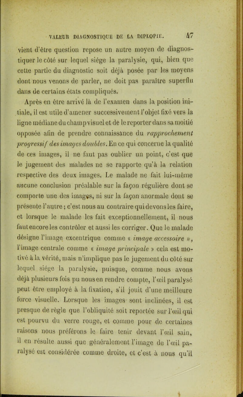 vient d’être question repose un autre moyen de diagnos- tiquer le côté sur lequel siège la paralysie, qui, bien que cette partie du diagnostic soit déjà posée par les moyens dont nous venons de parler, ne doit pas paraître superflu dans de certains états compliqués. Après en être arrivé là de l’examen dans la position ini- tiale, il est utile d’amener successivement l’objet fixé vers la ligne médiane du champ visuel et de le reporter dans sa moitié opposée afin de prendre connaissance du rapprochement progressif des images doubles. En ce qui concerne la qualité de ces images, il ne faut pas oublier un point, c’est que le jugement des malades ne se rapporte qu’à la relation respective des deux images. Le malade ne fait lui-même aucune conclusion préalable sur la façon régulière dont se comporte une des images, ni sur la façon anormale dont se présente l’autre ; c’est nous au contraire qui devons les faire, et lorsque le malade les fait exceptionnellement, il nous fautencoreles contrôler et aussi les corriger. Que le malade désigne l’image excentrique comme « image accessoire », l’image centrale comme « image principale » cela est mo- tivé à la vérité, mais n’implique pas le jugement du côté sur lequel siège la paralysie, puisque, comme nous avons déjà plusieurs fois pu nous en rendre compte, l’œil paralysé peut être employé à la fixation, s’il jouit d’une meilleure force visuelle. Lorsque les images sont inclinées, il est presque déréglé que l’obliquité soit reportée sur l’œil qui est pourvu du verre rouge, et comme pour de certaines raisons nous préférons le faire tenir devant l’œil sain, il en résulte aussi que généralement l’image de l’œil pa- ralysé est considérée comme droite, et c’est à nous qu’il