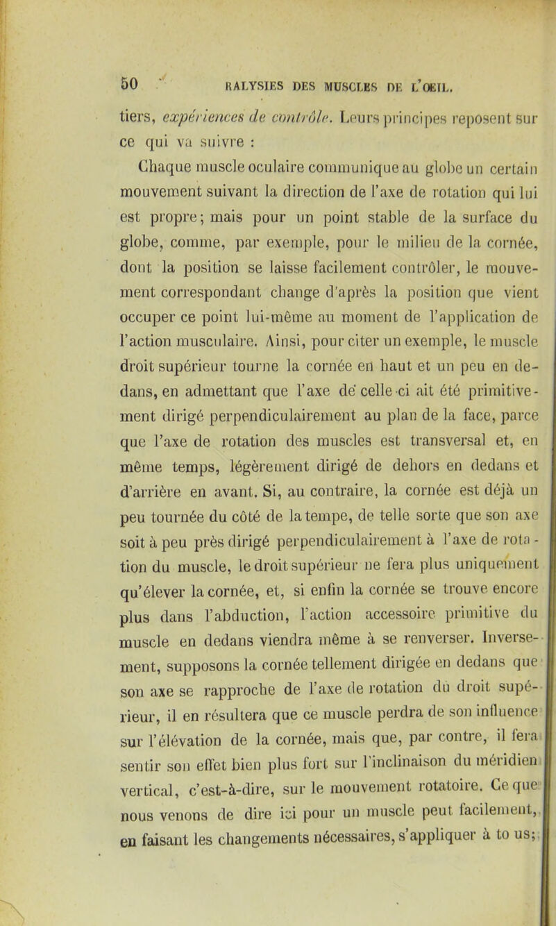 tiers, expériences de contrôle. Leurs principes reposent sur ce qui va suivre : Chaque muscle oculaire communique au globe un certain mouvement suivant la direction de l’axe de rotation qui lui est propre; mais pour un point stable de la surface du globe, comme, par exemple, pour le milieu de la cornée, dont la position se laisse facilement contrôler, le mouve- ment correspondant change d’après la position que vient occuper ce point lui-même au moment de l’application de l’action musculaire. Ainsi, pour citer un exemple, le muscle droit supérieur tourne la cornée en haut et un peu en de- dans, en admettant que l’axe dé celle ci ait été primitive- ment dirigé perpendiculairement au plan de la face, parce que l’axe de rotation des muscles est transversal et, en même temps, légèrement dirigé de dehors en dedans et d’arrière en avant. Si, au contraire, la cornée est déjà un peu tournée du côté de la tempe, de telle sorte que son axe soit à peu près dirigé perpendiculairement à l’axe de rota - tion du muscle, le droit supérieur ne fera plus uniquement qu’élever la cornée, et, si enfin la cornée se trouve encore plus dans l’abduction, faction accessoire primitive du muscle en dedans viendra même à se renverser. Inverse- ment, supposons la cornée tellement dirigée en dedans que son axe se rapproche de l’axe de rotation du droit supé- rieur, il en résultera que ce muscle perdra de son influence sur l’élévation de la cornée, mais que, par contre, il feia sentir son effet bien plus fort sur 1 inclinaison du méiidien vertical, c’est-à-dire, sur le mouvement rotatoiie. Le que nous venons de dire ici pour un muscle peut facilement, en faisant les changements nécessaires, s appliquer à to us;