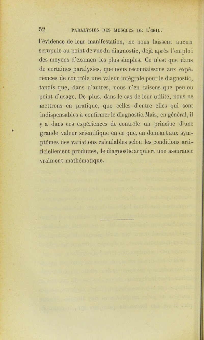 l’évidence de leur manifestation, ne nous laissent aucun scrupule au point de vuedu diagnostic, déjà après l’emploi des moyens d’examen les plus simples. Ce n’est que dans de certaines paralysies, que nous reconnaissons aux expé- riences de contrôle une valeur intégrale pour le diagnostic, tandis que, dans d’autres, nous n’en faisons que peu ou point d’usage. De plus, dans le cas de leur utilité, nous ne mettrons en pratique, que celles d’entre elles qui sont indispensables à confirmer le diagnostic. Mais, en général, il y a dans ces expériences de contrôle un principe d’une grande valeur scientifique en ce que, en donnant aux sym- ptômes des variations calculables selon les conditions arti- ficiellement produites, le diagnostic acquiert une assurance vraiment mathématique.