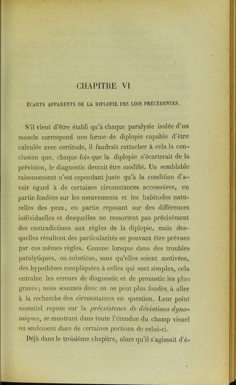 CHAPITRE VI ÉCARTS APPARENTS DE LA DIPLOPIE DES LOIS PRÉCÉDENTES. S’il vient d’être établi qu’à chaque paralysie isolée d’un muscle correspond une forme de diplopie capable d’être calculée avec certitude, il faudrait rattacher à cela la con- clusion que, chaque fois que la diplopie s’écarterait de la prévision, le diagnostic devrait être modifié. Un semblable raisonnement n’est cependant juste qu’à la condition d’a- voir égard à de certaines circonstances accessoires, en partie fondées sur les mouvements et les habitudes natu- relles des yeux, en partie reposant sur des différences individuelles et desquelles ne ressortent pas précisément des contradictions aux règles de la diplopie, mais des- quelles résultent des particularités ne pouvant être prévues par ces mêmes règles. Comme lorsque dans des troubles paralytiques, on substitue, sans qu’elles soient motivées, des hypothèses compliquées à celles qui sont simples, cela entraîne les erreurs de diagnostic et de pronostic les plus graves; nous sommes donc on ne peut plus fondés, à aller à la recherche des circonstances en question. Leur point essentiel repose sur la préexistence de déviations dyna- miques, se montrant dans toute l’étendue du champ visuel ou seulement dans de certaines portions de celui-ci. Déjà dans le troisième chapitre, alors qu’il s’agissait d’é-