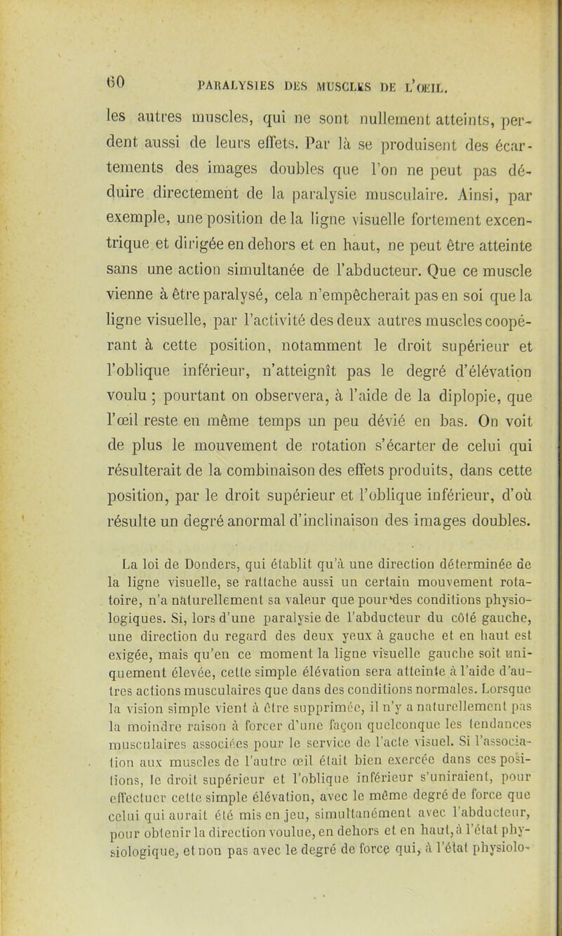 (50 les autres muscles, qui ne sont nullement atteints, per- dent aussi de leurs effets. Par là se produisent des écar- tements des images doubles que l’on ne peut pas dé- duire directement de la paralysie musculaire. Ainsi, par exemple, une position delà ligne visuelle fortement excen- trique et dirigée en dehors et en haut, ne peut être atteinte sans une action simultanée de l’abducteur. Que ce muscle vienne à être paralysé, cela n’empêcherait pas en soi que la ligne visuelle, par l’activité des deux autres muscles coopé- rant à cette position, notamment le droit supérieur et l’oblique inférieur, n’atteignît pas le degré d’élévation voulu ; pourtant on observera, à l’aide de la diplopie, que l’œil reste en même temps un peu dévié en bas. On voit de plus le mouvement de rotation s’écarter de celui qui résulterait de la combinaison des effets produits, dans cette position, par le droit supérieur et l’oblique inférieur, d’où résulte un degré anormal d’inclinaison des images doubles. La loi de Donders, qui établit qu’à une direction déterminée de la ligne visuelle, se rattache aussi un certain mouvement rota- toire, n’a naturellement sa valeur que pourries conditions physio- logiques. Si, lors d’une paralysie de l’abducteur du côté gauche, une direction du regard des deux yeux à gauche et en haut est exigée, mais qu’en ce moment la ligne visuelle gauche soit uni- quement élevée, celte simple élévation sera atteinte à l’aide d'au- tres actions musculaires que dans des conditions normales. Lorsque la vision simple vient à être supprimée, il n’y a naturellement pas la moindre raison à forcer d’une façon quelconque les tendances musculaires associées pour le service de l’acte visuel. Si l’assoeia- lion aux muscles de l’autre œil était bien exercée dans ces posi- tions, le droit supérieur et l’oblique inférieur s’uniraient, pour effectuer cette simple élévation, avec le même degré de force que celui qui aurait été mis en jeu, simultanément avec 1 abducteur, pour obtenir la direction voulue, en dehors et en haut, à l’état phy- siologique, et non pas avec le degré de force qui, à l’état physiolo-