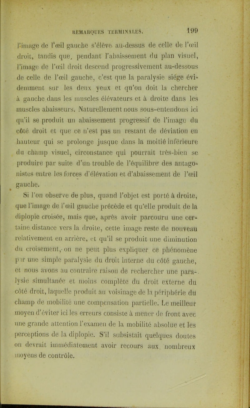 J-image de l’œil gauche s’élève au-dessus de celle de l’œil droit, tandis que, pendant l’abaissement du plan visuel, l’image de l’œil droit descend progressivement au-dessous de celle de l’œil gauche, c’est que la paralysie siège évi- demment sur les deux yeux et qu’on doit la chercher à gauche dans les muscles élévateurs et à droite dans les muscles abaisscurs. Naturellement nous sous-entendons ici qu’il se produit un abaissement progressif de l’image du côté droit et que ce n’est pas un restant de déviation en hauteur qui se prolonge jusque dans la moitié inférieure du champ visuel, circonstance qui pourrait très-bien se produire par suite d’un trouble de l’équilibre des antago- nistes entre les forces d’élévation et d’abaissement de l’œil gauche. Si l’on observe de plus, quand l’objet est porté à droite, que l’image de l’œil gauche précède et qu’elle produit de la diplopie croisée, mais que, après avoir parcouru une cer- taine distance vers la droite, cette image reste de nouveau relativement en arrière, et qu’il se produit une diminution du croisement.,-on ne peut plus expliquer ce phénomène pir une simple paralysie du. droit interne du côté gauche, et nous avons au contraire raison de rechercher une para- lysie simultanée et moins complète du droit externe du côté droit, laquelle produit au voisinage de la périphérie du champ de mobilité une compensation partielle. Le meilleur moyen d’éviter ici les erreurs consiste à mener de front avec une grande attention l’examen de la mobilité absolue et les perceptions de la diplopie. S’il subsistait quelques doutes on devrait immédiatement avoir recours aux. nombreux moyens de contrôle.