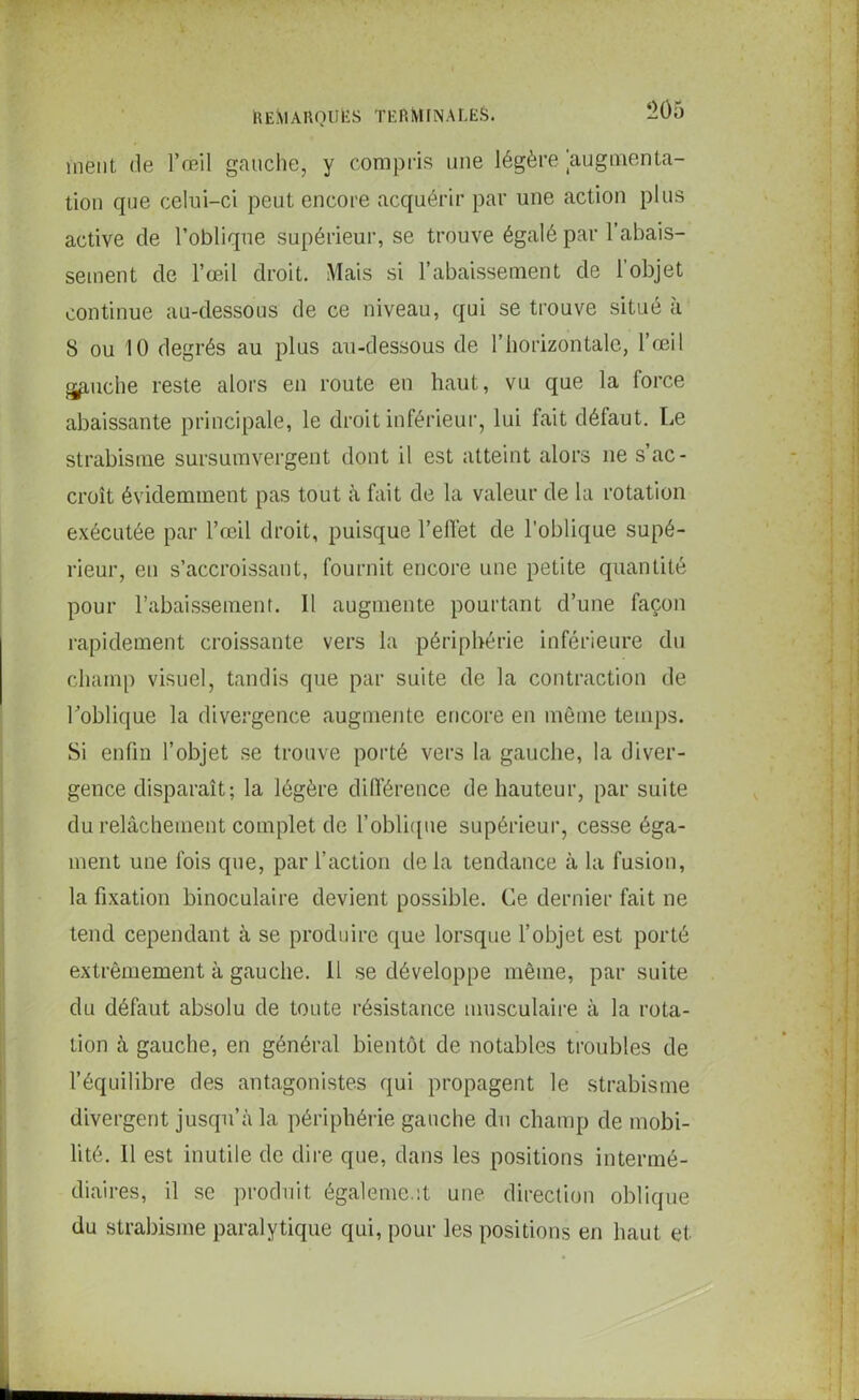 nient, de l’œil gauche, y compris une légère augmenta- tion que celui-ci peut encore acquérir par une action plus active de l’oblique supérieur, se trouve égalé par l’abais- sement de l’œil droit. Mais si l’abaissement de l’objet continue au-dessous de ce niveau, qui se trouve situé à 8 ou 10 degrés au plus au-dessous de l’horizontale, l’œil gpuche reste alors en route en haut, vu que la force abaissante principale, le droit inférieur, lui fait défaut. Le strabisme sursumvergent dont il est atteint alors ne s’ac- croît évidemment pas tout à fait de la valeur de la rotation exécutée par l’œil droit, puisque l’effet de l’oblique supé- rieur, en s’accroissant, fournit encore une petite quantité pour l’abaissement. Il augmente pourtant d’une façon rapidement croissante vers la périphérie inférieure du champ visuel, tandis que par suite de la contraction de l’oblique la divergence augmente encore en môme temps. Si enfin l’objet se trouve porté vers la gauche, la diver- gence disparaît; la légère différence de hauteur, par suite du relâchement complet de l'oblique supérieur, cesse éga- ment une fois que, par l’action delà tendance à la fusion, la fixation binoculaire devient possible. Ce dernier fait ne tend cependant à se produire que lorsque l’objet est porté extrêmement à gauche. 11 se développe même, par suite du défaut absolu de toute résistance musculaire à la rota- tion à gauche, en général bientôt de notables troubles de l’équilibre des antagonistes qui propagent le strabisme divergent jusqu’à la périphérie gauche du champ de mobi- lité. Il est inutile de dire que, dans les positions intermé- diaires, il se produit également une direction oblique du strabisme paralytique qui, pour les positions en haut et