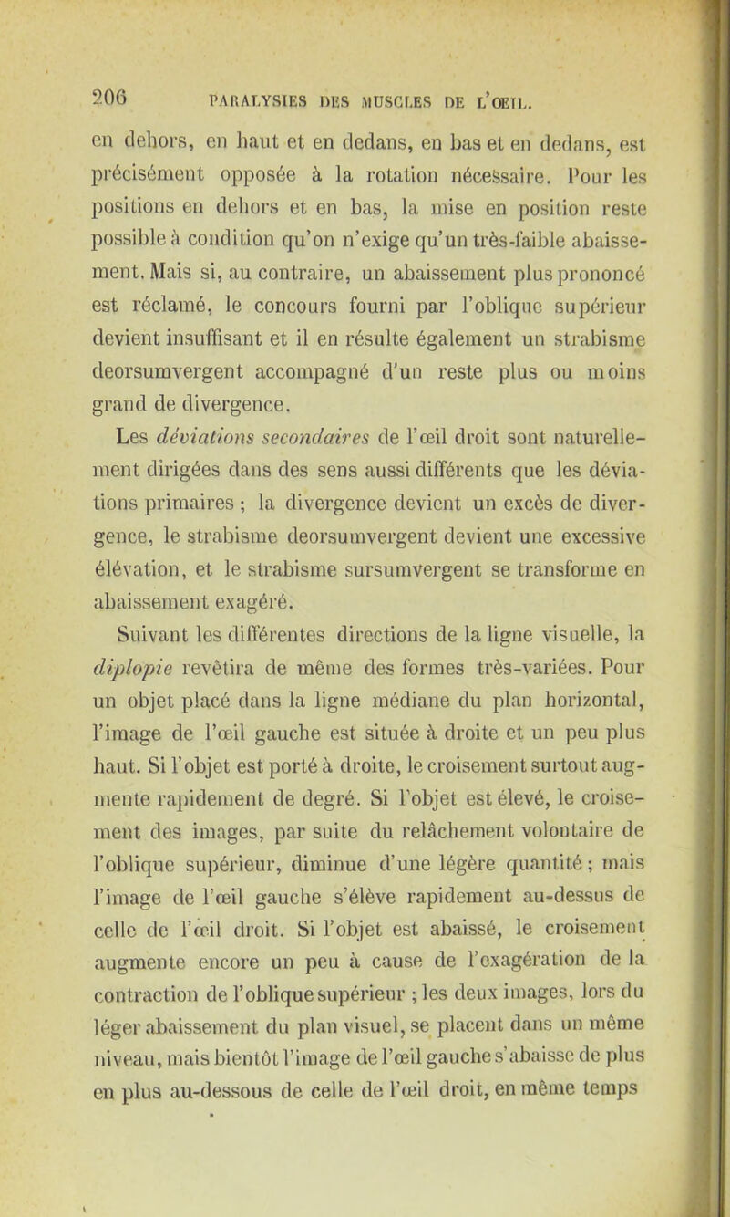 en dehors, en haut et en dedans, en bas et en dedans, est précisément opposée à la rotation nécessaire. Tour les positions en dehors et en bas, la mise en position reste possible à condition qu’on n’exige qu’un très-laible abaisse- ment. Mais si, au contraire, un abaissement plus prononcé est réclamé, le concours fourni par l’oblique supérieur devient insuffisant et il en résulte également un strabisme deorsumvergent accompagné d’un reste plus ou moins grand de divergence. Les déviations secondaires de l’œil droit sont naturelle- ment dirigées dans des sens aussi différents que les dévia- tions primaires ; la divergence devient un excès de diver- gence, le strabisme deorsumvergent devient une excessive élévation, et le strabisme sursumvergent se transforme en abaissement exagéré. Suivant les différentes directions de la ligne visuelle, la diplopie revêtira de même des formes très-variées. Pour un objet placé dans la ligne médiane du plan horizontal, l’image de l’œil gauche est située à droite et un peu plus haut. Si l’objet est porté à droite, le croisement surtout aug- mente rapidement de degré. Si l’objet est élevé, le croise- ment des images, par suite du relâchement volontaire de l’oblique supérieur, diminue d’une légère quantité; mais l’image de l’œil gauche s’élève rapidement au-dessus de celle de l’œil droit. Si l’objet est abaissé, le croisement augmente encore un peu à cause de l’exagération de la contraction de l’oblique supérieur ; les deux images, lors du léger abaissement du plan visuel, se placent dans un même niveau, mais bientôt l’image de l’œil gauche s’abaisse de plus en plus au-dessous de celle de l’œil droit, en même temps