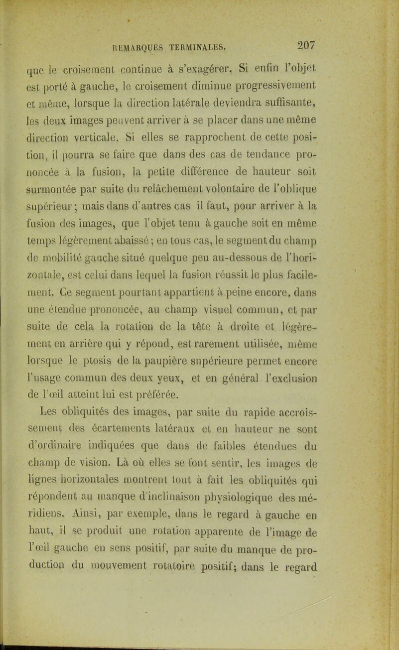 que le croisement continue à s’exagérer. Si enfin l’objet est porté à gauche, le croisement diminue progressivement et même, lorsque la direction latérale deviendra suffisante, les deux images peuvent arriver à se placer dans une même direction verticale, Si elles se rapprochent de cette posi- tion, il pourra se faire que dans des cas de tendance pro- noncée à la fusion, la petite différence de hauteur soit surmontée par suite du relâchement volontaire de l’oblique supérieur; mais dans d’autres cas il faut, pour arriver à la fusion des images, que l’objet tenu à gauche soit en même temps légèrement abaissé ; en tous cas, le segment du champ de mobilité gauche situé quelque peu au-dessous de l’hori- zontale, est celui dans lequel la fusion réussit le plus facile- ment. Ce segment pourtant appartient à peine encore, dans une étendue prononcée, au champ visuel commun, et par suite de cela la rotation de la tête à droite et légère- ment en arrière qui y répond, est rarement utilisée, même lorsque le ptosis de la paupière supérieure permet encore l’usage commun des deux yeux, et en général l’exclusion de l’œil atteint lui est préférée. Les obliquités des images, par suite du rapide accrois- sement des écartements latéraux et en hauteur ne sont d’ordinaire indiquées que dans de faibles étendues du champ de vision. Là où elles se font sentir, les images de lignes horizontales montrent tout à fait les obliquités qui répondent au manque d’inclinaison physiologique des mé- ridiens. Ainsi, par exemple, dans le regard à gauche en haut, il se produit une rotation apparente de l’image de l’œil gauche en sens positif, par suite du manque de pro- duction du mouvement rotatoire positif; dans le regard