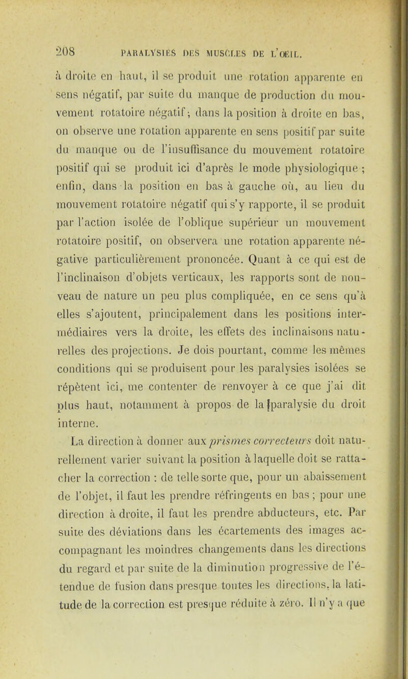 à droite en haut, il se produit une rotation apparente en sens négatif, par suite du manque de production du mou- vement rotatoire négatif; dans la position à droite en bas, on observe une rotation apparente en sens positif par suite du manque ou de l’insuffisance du mouvement rotatoire positif qui se produit ici d’après le mode physiologique ; enfin, dans la position en basa gauche où, au lieu du mouvement rotatoire négatif qui s’y rapporte, il se produit par l’action isolée de l’oblique supérieur un mouvement rotatoire positif, on observera une rotation apparente né- gative particulièrement prononcée. Quant à ce qui est de l’inclinaison d’objets verticaux, les rapports sont de nou- veau de nature un peu plus compliquée, en ce sens qu’à elles s’ajoutent, principalement dans les positions inter- médiaires vers la droite, les effets des inclinaisons natu- relles des projections. Je dois pourtant, comme les mêmes conditions qui se produisent pour les paralysies isolées se répètent ici, me contenter de renvoyer à ce que j’ai dit plus haut, notamment à propos de la [paralysie du droit interne. La direction à donner aux prismes correcteurs doit natu- rellement varier suivant la position à laquelle doit se ratta- cher la correction : de telle sorte que, pour un abaissement de l’objet, il faut les prendre réfringents en bas ; pour une direction à droite, il faut les prendre abducteurs, etc. Par suite des déviations dans les écartements des images ac- compagnant les moindres changements dans les directions du regard et par suite de la diminution progressive de l’é- tendue de fusion dans presque toutes les directions, la lati- tude de la correction est presque réduite à zéro. Il n’y a que