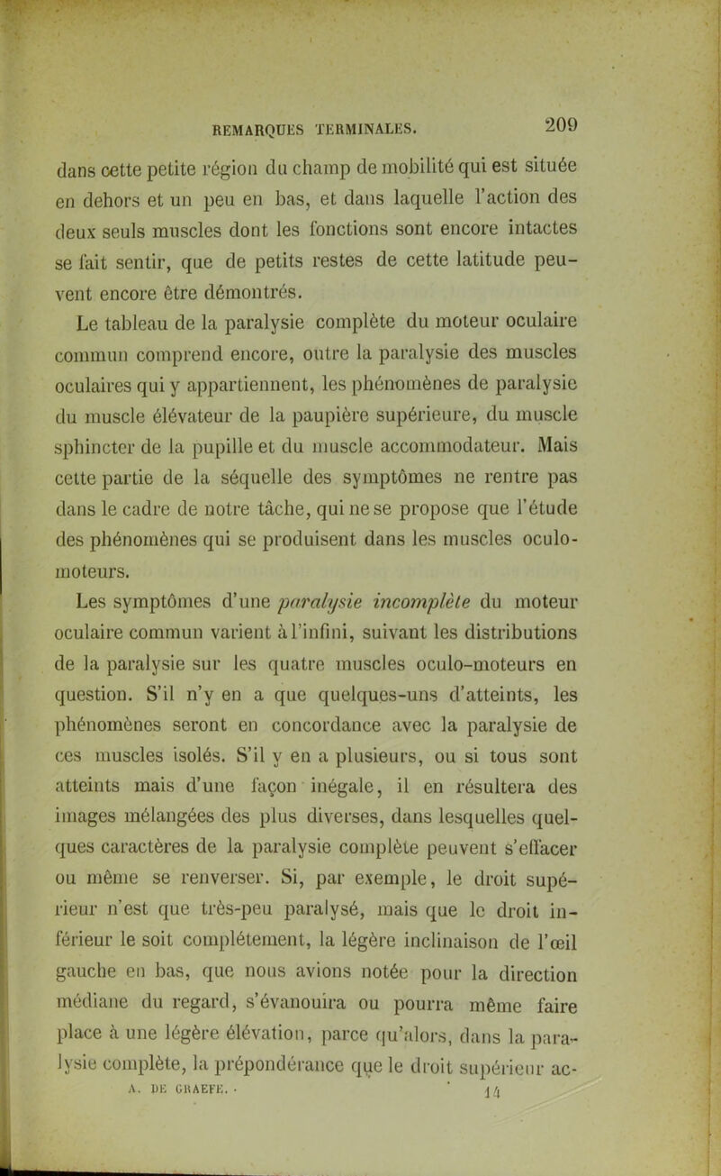 ‘209 dans cette petite région du champ de mobilité qui est située en dehors et un peu en bas, et dans laquelle l’action des deux seuls muscles dont les fonctions sont encore intactes se fait sentir, que de petits restes de cette latitude peu- vent encore être démontrés. Le tableau de la paralysie complète du moteur oculaire commun comprend encore, outre la paralysie des muscles oculaires qui y appartiennent, les phénomènes de paralysie du muscle élévateur de la paupière supérieure, du muscle sphincter de la pupille et du muscle acconunodateur. Mais cette partie de la séquelle des symptômes ne rentre pas dans le cadre de notre tâche, qui ne se propose que l’étude des phénomènes qui se produisent dans les muscles oculo- moteurs. Les symptômes d’une paralysie incomplète du moteur oculaire commun varient à l’infini, suivant les distributions de la paralysie sur les quatre muscles oculo-moteurs en question. S’il n’y en a que quelques-uns d’atteints, les phénomènes seront en concordance avec la paralysie de ces muscles isolés. S’il y en a plusieurs, ou si tous sont atteints mais d’une façon inégale, il en résultera des images mélangées des plus diverses, dans lesquelles quel- ques caractères de la paralysie complète peuvent s’effacer ou même se renverser. Si, par exemple, le droit supé- rieur n’est que très-peu paralysé, mais que le droit in- férieur le soit complètement, la légère inclinaison de l’œil gauche en bas, que nous avions notée pour la direction médiane du regard, s’évanouira ou pourra même faire place à une légère élévation, parce qu’alors, dans la para- lysie complète, la prépondérance que le droit supérieur ac- A. DE GRAEFE. • ' 14