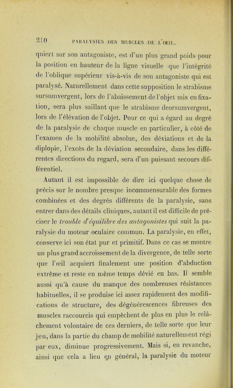 *2 [ 0 (jiiiert sur son antagoniste, est d’un plus grand poids pour la position en hauteur de la ligne visuelle que l’intégrité de 1 oblique supérieur vis-à-vis de son antagoniste qui est paralysé. Naturellement dans cette supposition le strabisme sursumvergent, lors de l’abaissement de l’objet mis en fixa- tion, sera plus saillant que le strabisme deorsumvergent, lors de l’élévation de l’objet. Pour ce qui a égard au degré de la paralysie de chaque muscle en particulier, à côté de l’examen de la mobilité absolue, des déviations et de la diplopie, l’excès de la déviation secondaire, dans les diffé- rentes directions du regard, sera d’un puissant secours dif- férentiel. Autant il est impossible de dire ici quelque chose de précis sur le nombre presque incommensurable des formes combinées et des degrés différents de la paralysie, sans entrer dans des détails cliniques, autant il est difficile de pré- ciser le trouble déquilibre des antagonistes qui suit la pa- ralysie du moteur oculaire commun. La paralysie, en effet, conserve ici son état pur et primitif. Dans ce cas se montre un plus grand accroissement de la divergence, de telle sorte que l’œil acquiert finalement une position d’abduction extrême et reste en même temps dévié en bas. Il semble aussi qu’à cause du manque des nombreuses résistances habituelles, il se produise ici assez rapidement des modifi- cations de structure, des dégénérescences fibreuses des muscles raccourcis qui empêchent de plus en plus le relâ- chement volontaire de ces derniers, de telle sorte que leur jeu, dans la partie du champ de mobilité naturellement régi par eux, diminue progressivement. Mais si, en revanche, ainsi que cela a lieu qn général, la paralysie du moteur
