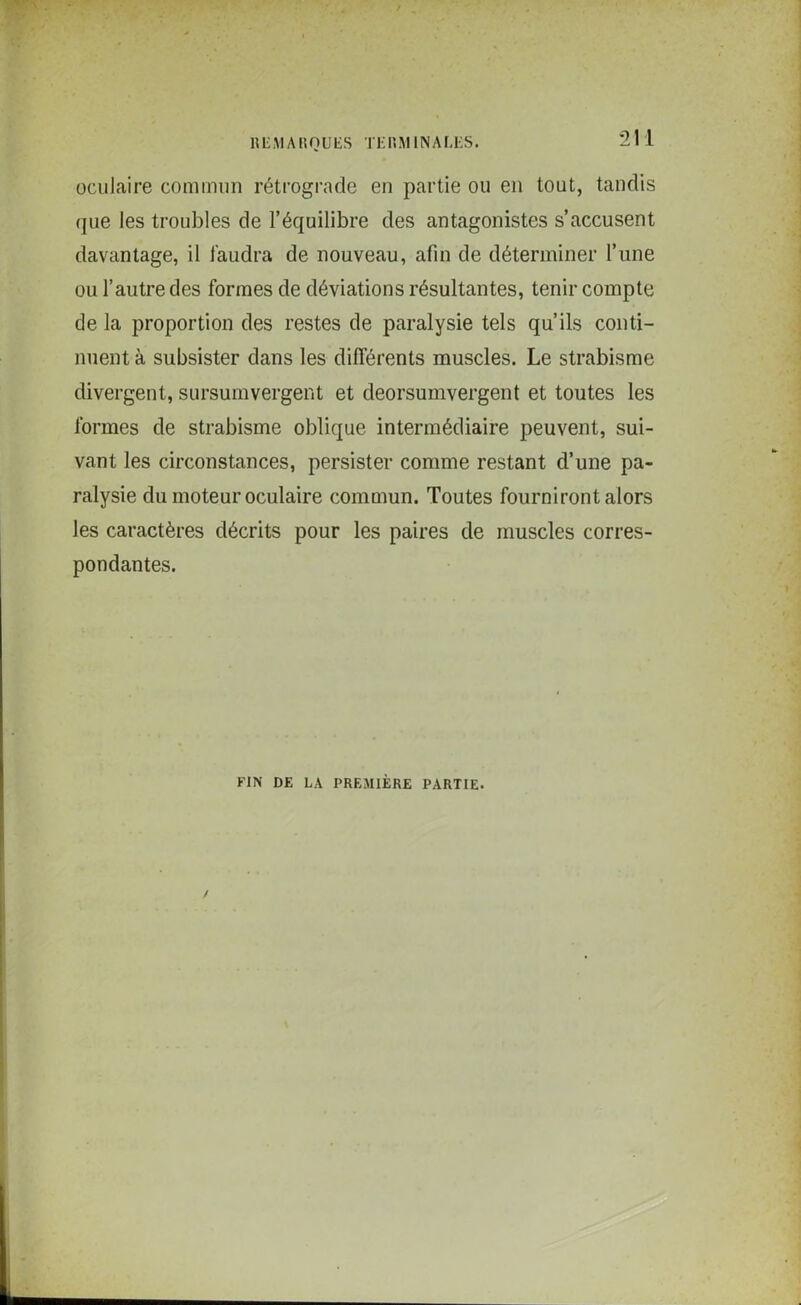 R E M A R QU ES TE I’. M1N A LES. oculaire commun rétrograde en partie ou en tout, tandis que les troubles de l’équilibre des antagonistes s’accusent davantage, il faudra de nouveau, afin de déterminer l’une ou l’autre des formes de déviations résultantes, tenir compte de la proportion des restes de paralysie tels qu’ils conti- nuent à subsister dans les différents muscles. Le strabisme divergent, sursumvergent et deorsumvergent et toutes les formes de strabisme oblique intermédiaire peuvent, sui- vant les circonstances, persister comme restant d’une pa- ralysie du moteur oculaire commun. Toutes fourniront alors les caractères décrits pour les paires de muscles corres- pondantes. FIN DE LA PREMIÈRE PARTIE.