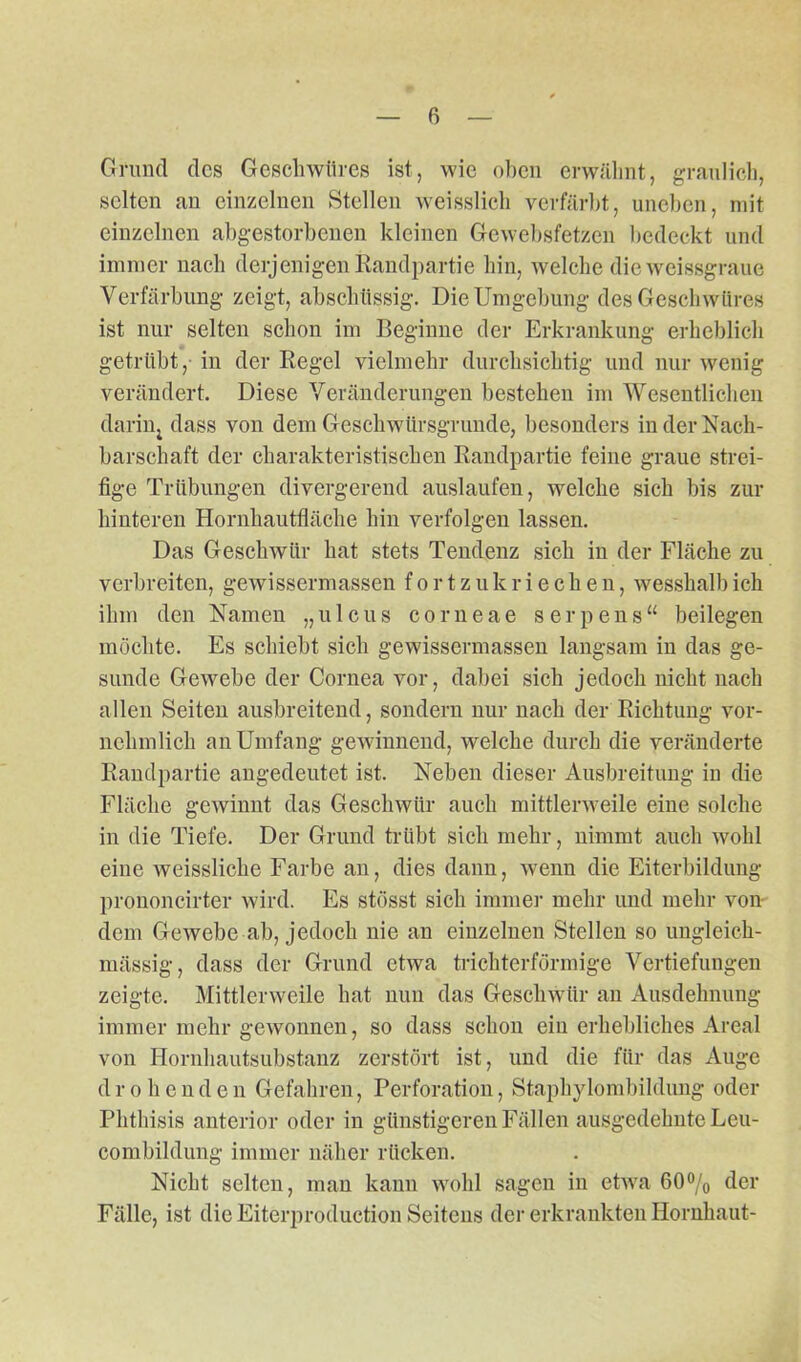 Grund des Geschwüres ist, wie oben erwähnt, graulich, selten an einzelnen Stellen weisslich verfärbt, uneben, mit einzelnen abgestorbenen kleinen Gewebsfetzen bedeckt und immer nach derjenigen Randpartie hin, welche die weissgraue Verfärbung zeigt, abschüssig. Die Umgebung des Geschwüres ist nur selten schon im Beginne der Erkrankung erheblich getrübt, in der Regel vielmehr durchsichtig und nur wenig verändert. Diese Veränderungen bestehen im Wesentlichen dariiij dass von dem Geschwürsgrunde, besonders in der Nach- barschaft der charakteristischen Randpartie feine graue strei- fige Trübungen divergerend auslaufen, welche sich bis zur hinteren Hornhautfläche hin verfolgen lassen. Das Geschwür hat stets Tendenz sich in der Fläche zu verbreiten, gewissermassen fortzukriechen, wesshalbich ihm den Namen „ulcus corneae serpens“ beilegen möchte. Es schiebt sich gewissermassen langsam in das ge- sunde Gewebe der Cornea vor, dabei sich jedoch nicht nach allen Seiten ausbreitend, sondern nur nach der Richtung vor- nehmlich an Umfang gewinnend, welche durch die veränderte Randpartie angedeutet ist. Neben dieser Ausbreitung in die Fläche gewinnt das Geschwür auch mittlerweile eine solche in die Tiefe. Der Grund trübt sich mehr, nimmt auch wohl eine weissliche Farbe an, dies dann, wenn die Eiterbildung prononcirter wird. Es stösst sich immer mehr und mehr von dem Gewebe ab, jedoch nie an einzelnen Stellen so ungleich- mässig, dass der Grund etwa trichterförmige Vertiefungen zeigte. Mittlerweile hat nun das Geschwür an Ausdehnung immer mehr gewonnen, so dass schon ein erhebliches Areal von Hornhautsubstanz zerstört ist, und die für das Auge drohende n Gefahren, Perforation, Staphylombildung oder Phthisis anterior oder in günstigeren Fällen ausgedehnte Leu- combildung immer näher rücken. Nicht selten, man kann wohl sagen in etwa 60% der Fälle, ist die Eiterproduction Seitens der erkrankten Hornhaut-