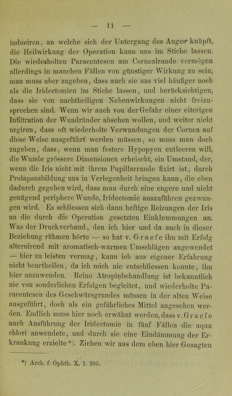 indiicirefl, an welche sich der Untergang des Auges* knüpft, die Heilwirkung der Operation kann uns im Stiche lassen. Die wiederholten Paracentesen am Cornealrande vermögen allerdings in manchen Fällen von günstiger Wirkung zu seiii, man muss aber zugeben, dass auch sie uns viel häufiger noch als die Iridectomien im Stiche lassen, und berücksichtigen, dass sie von nachtheiligen Nebenwirkungen nicht freizu- sprechen sind. Wenn wir auch von der Gefahr einer eiterigen Infiltration der Wundränder absehen wollen, und weiter nicht urgiren, dass oft wiederholte Verwundungen der Cornea auf diese Weise ausgeführt werden müssen, so muss man doch zugeben, dass, wenn man festere Hypopyen entleeren will, die Wunde grössere Dimensionen erheischt, ein Umstand, der, wenn die Iris nicht mit ihrem Pupillarrande fixirt ist, durch Prolapsusbildung uns in Verlegenheit bringen kann, die eben dadurch gegeben wird, dass man durch eine engere und nicht genügend periphere Wunde, Iridectomie auszuführen gezwun- gen wird. Es schliessen sich dann heftige Beizungen der Iris an die durch die Operation gesetzten Einklemmungen an. Was der Druckverband, den ich hier und da auch in dieser Beziehung rühmen hörte — so hat v. Graefe ihn mit Erfolg alternirend mit aromatisch-warmen Umschlägen angewendet — hier zu leisten vermag, kann ich aus eigener Erfahrung nicht beurtheilen, da ich mich nie entschliessen konnte, ihn hier anzuwenden. Reine Atropinbehandlung ist bekanntlich nie von sonderlichen Erfolgen begleitet, und wiederholte Pa- racentesen des Geschwürsgrundes müssen in der alten Weise ausgeführt, doch als ein gefährliches Mittel angesehen wer- den. Endlich muss hier noch erwähnt werden,dassv.Graefe nach Ausführung der Iridectomie in fünf Fällen die aqua chlori anwendete, und durch sie eine Eindämmung der Er- krankung erzielte *). Ziehen wir aus dem eben hier Gesagten