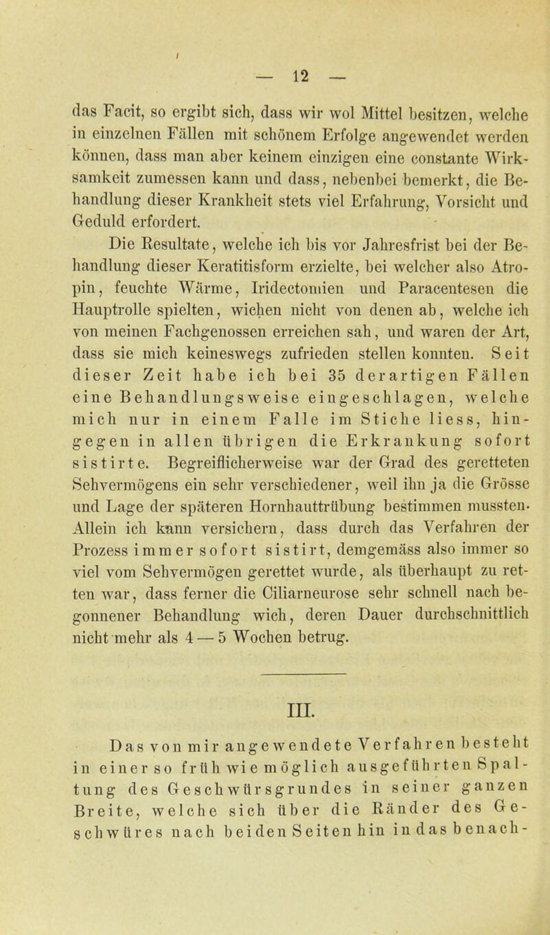 / 12 (las Facit, so ergibt sich, (lass wir wol Mittel besitzen, welche in einzelnen Fällen mit schönem Erfolge angewendet werden können, dass man aber keinem einzigen eine constante Wirk- samkeit zumessen kann und dass, nebenbei bemerkt, die Be- handlung dieser Krankheit stets viel Erfahrung, Vorsicht und Geduld erfordert. Die Resultate, welche ich bis vor Jahresfrist bei der Be- handlung dieser Keratitisform erzielte, bei welcher also Atro- pin, feuchte Wärme, Iridectomien und Paracentesen die Hauptrolle spielten, wichen nicht von denen ab, weicheich von meinen Fachgenossen erreichen sah, und waren der Art, dass sie mich keineswegs zufrieden stellen konnten. Seit dieser Zeit habe ich bei 35 derartigen Fällen eine Behandlungsweise eingeschlagen, welche mich nur in einem Falle im Stiche Hess, hin- gege 11 in allen übrigen die Erkrankung sofort s i s t i r t e. Begreiflicherweise war der Grad des geretteten Sehvermögens ein sehr verschiedener, weil ihn ja die Grösse und Lage der späteren Hornhauttrübung bestimmen mussten- Allein ich kann versichern, dass durch das Verfahren der Prozess immer sofort sistirt, demgemäss also immer so viel vom Sehvermögen gerettet wurde, als überhaupt zu ret- ten war, dass ferner die Ciliarneurose sehr schnell nach be- gonnener Behandlung wich, deren Dauer durchschnittlich nicht mehr als 4 — 5 Wochen betrug. III. Das von mir angewendete Verfahren besteht in einer so früh wie möglich ausgeführten Spal- tung des Geschwürsgrundes in seiner ganzen Breite, welche sich über die Ränder des Ge- schwüres nach beiden Seiten hin indasbenach-