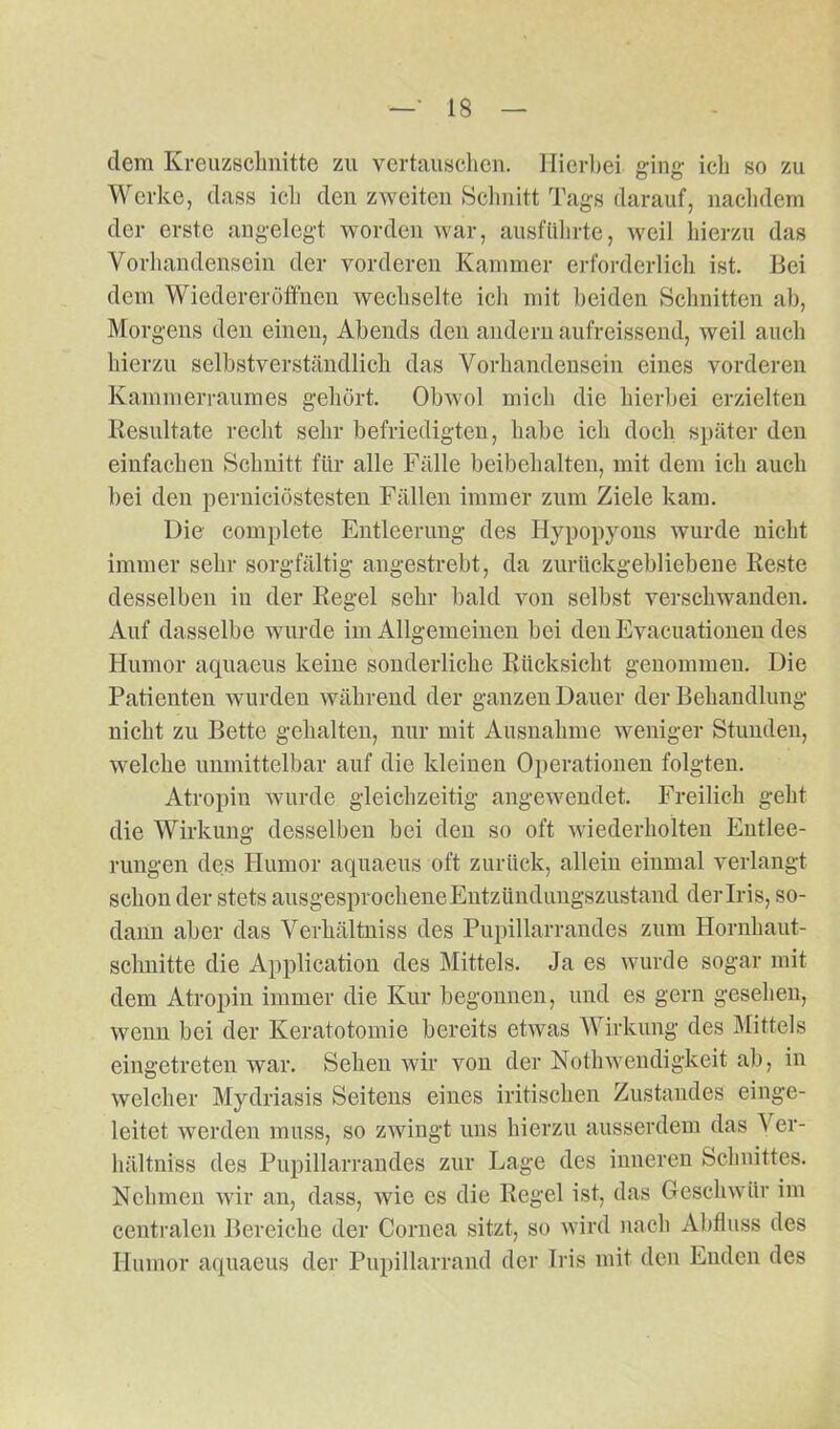 dem Kreuzschritte zu vertauschen. Hierbei ging- ich so zu Werke, dass icli den zweiten Schnitt Tags darauf, nachdem der erste angelegt worden war, ausführte, weil hierzu das Vorhandensein der vorderen Kammer erforderlich ist. Bei dem Wiedereröffnen wechselte ich mit beiden Schnitten ab, Morgens den einen, Abends den andern aufreissend, weil auch hierzu selbstverständlich das Vorhandensein eines vorderen Kammerraumes gehört. Obwol mich die hierbei erzielten Resultate recht sehr befriedigten, habe ich doch später den einfachen Schnitt für alle Fälle beibehalten, mit dem ich auch bei den perniciöstesten Fällen immer zum Ziele kam. Die complete Entleerung des Hypopyons wurde nicht immer sehr sorgfältig angestrebt, da zurückgebliebene Reste desselben in der Regel sehr bald von selbst verschwanden. Auf dasselbe wurde im Allgemeinen bei den Evacuationen des Humor aquaeus keine sonderliche Rücksicht genommen. Die Patienten wurden während der ganzen Dauer der Behandlung nicht zu Bette gehalten, nur mit Ausnahme weniger Stunden, welche unmittelbar auf die kleinen Operationen folgten. Atropin wurde gleichzeitig angewendet. Freilich geht die Wirkung desselben bei den so oft wiederholten Entlee- rungen des Humor aquaeus oft zurück, allein einmal verlangt schon der stets ausgesprochene Entzündungszustand der Iris, so- dann aber das Verhältniss des Pupillarrandes zum Hornhaut- schnitte die Application des Mittels. Ja es wurde sogar mit dem Atropin immer die Kur begonnen, und es gern gesehen, wenn bei der Keratotomie bereits etwas Wirkung des Mittels eingetreten war. Sehen wir von der Nothwendigkeit ab, in welcher Mydriasis Seitens eines irdischen Zustandes einge- leitet werden muss, so zwingt uns hierzu ausserdem das V er- hältniss des Pupillarrandes zur Lage des inneren Schnittes. Nehmen wir an, dass, wie es die Regel ist, das Geschwür im centralen Bereiche der Cornea sitzt, so wird nach Abfluss des Humor aquaeus der Pupillarrand der Iris mit den Enden des