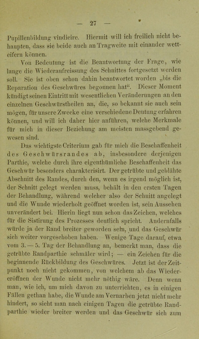 V Pupillenbildung vindicire. Hiermit will ich freilich nicht be- haupten, dass sie beide auch an Tragweite mit einander wett- eifern können. Von Bedeutung ist die Beantwortung der Frage, wie lange die Wiederaufreissung des Schnittes fortgesetzt werden soll. Sie ist oben schon dahin beantwortet worden „bis die Reparation des Geschwüres begonnen hat“. Dieser Moment kündigt seinen Eintritt mit wesentlichen Veränderungen an den einzelnen Geschwiirstheilen an, die, so bekannt sie auch sein mögen, für unsere Zwecke eine verschiedene Deutung erfahren können, und will ich daher hier anführen, welche Merkmale für mich in dieser Beziehung am meisten massgebend ge- wesen sind. Das wichtigste Criterium gab für mich die Beschaffenheit des Geschwürsrandes ab, insbesondere derjenigen Parthie, welche durch ihre eigenthümliche Beschaffenheit das Geschwür besonders charakterisirt. Der getrübte und geblähte Abschnitt des Randes, durch den, wenn es irgend möglich ist, der Schnitt gelegt werden muss, behält in den ersten Tagen der Behandlung, während welcher also der Schnitt angelegt und die Wuude wiederholt geöffnet worden ist, sein Aussehen unverändert bei. Hierin liegt nun schon das Zeichen, welches für die Sistirung des Prozesses deutlich spricht. Andernfalls würde ja der Rand breiter geworden sein, und das Geschwür sich weiter vorgeschoben haben. Wenige Tage darauf, etwa vom 3. — 5. Tag der Behandlung an, bemerkt man, dass die getrübte Randparthie schmäler wird; — ein Zeichen für die beginnende Rückbildung des Geschwüres. Jetzt ist der Zeit- punkt noch nicht gekommen, von welchem ab das Wieder- eröfifnen der Wunde nicht mehr nöthig wäre. Denn wenn man, wie ich, um mich davon zu unterrichten, es in einigen Fällen getlian habe, die Wunde am Vernarben jetzt nicht mehr hindert, so sieht man nach einigen Tagen die getrübte Rand- parthie wieder breiter werden und das Geschwür sich zum