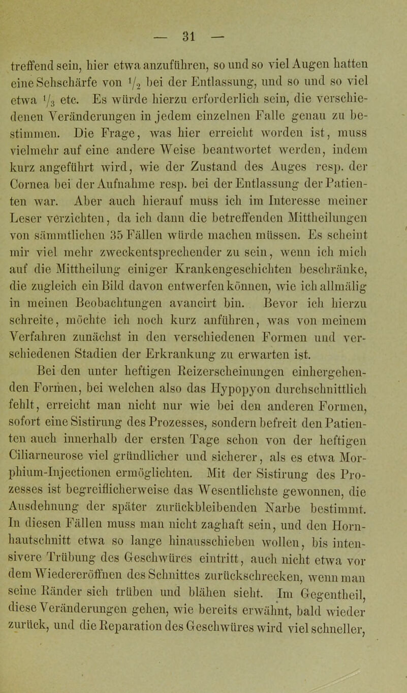 treffend sein, liier etwa anzuführen, soundso viel Augen hatten eine Sehschärfe von ]/2 hei der Entlassung, und so und so viel etwa l/3 etc. Es würde hierzu erforderlich sein, die verschie- denen Veränderungen in jedem einzelnen Falle genau zu be- stimmen. Die Frage, was hier erreicht worden ist, muss vielmehr auf eine andere Weise beantwortet werden, indem kurz angeführt wird, wie der Zustand des Auges resp. der Cornea bei der Aufnahme resp. bei der Entlassung der Patien- ten war. Aber auch hierauf muss ich im Interesse meiner Leser verzichten, da ich dann die betreffenden Mittheilungen von sämmtlichen 35 Fällen würde machen müssen. Es scheint mir viel mehr zweckentsprechender zu sein, wenn ich mich auf die Mittheilung einiger Krankengeschichten beschränke, die zugleich ein Bild davon entwerfen können, wie ichallmälig in meinen Beobachtungen avancirt bin. Bevor ich hierzu schreite, möchte ich noch kurz anführen, was von meinem Verfahren zunächst in den verschiedenen Formen und ver- schiedenen Stadien der Erkrankung zu erwarten ist. Bei den unter heftigen lieizerscheinungen einhergehen- den Formen, bei welchen also das Hypopyon durchschnittlich fehlt, erreicht man nicht nur Avie bei den anderen Formen, sofort eine Sistirung des Prozesses, sondern befreit den Patien- ten auch innerhalb der ersten Tage schon von der heftigen Ciliarneurose viel gründlicher und sicherer, als es etwa Mor- phium-Injectionen ermöglichten. Mit der Sistirung des Pro- zesses ist begreiflicherweise das Wesentlichste gewonnen, die Ausdehnung der später zurückbleibenden Narbe bestimmt. In diesen Fällen muss man nicht zaghaft sein, und den Horn- hautschnitt etwa so lange hinausschieben Avollen, bis inten- sivere Trübung des Geschwüres eintritt, auch nicht etwa vor dem Wiedereröffnen des Schnittes zurückschrecken, wenn man seine lländer sich trüben und blähen sieht. Im Gegentheil, diese Veränderungen gehen, wie bereits envälint, bald wieder zurück, und die Reparation des Geschwüres Avird viel schneller,