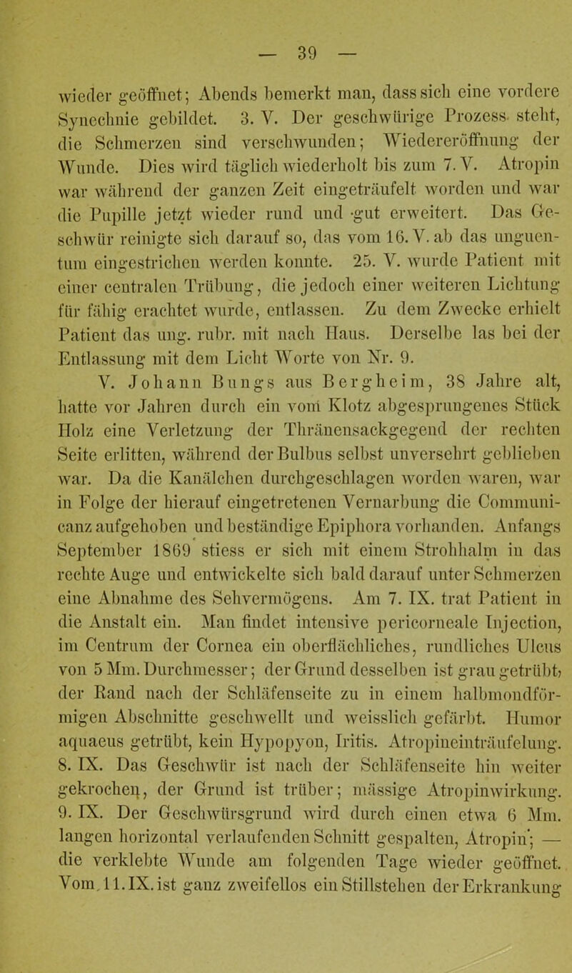 wieder geöffnet; Abends bemerkt man, dass sich eine vordere Synechnie gebildet. 3. V. Der gesckwiirige Prozess, stellt, die Schmerzen sind verschwunden; Wiedereröffnung der Wunde. Dies wird täglich wiederholt bis zum 7. V. Atropin war während der ganzen Zeit eingeträufelt worden und war die Pupille jetzt wieder rund und -gut erweitert. Das Ge- schwür reinigte sich darauf so, das vom 16. V. ab das Unguen- tum eingestrichen werden konnte. 25. V. wurde Patient mit einer centralen Trübung, die jedoch einer weiteren Lichtung für fähig erachtet wurde, entlassen. Zu dem Zwecke erhielt Patient das ung. rubr. mit nach Haus. Derselbe las bei der Entlassung mit dem Licht Worte von Nr. 9. V. Johann Bungs aus Bergheim, 38 Jahre alt, hatte vor Jahren durch ein vom Klotz abgesprungenes Stück Holz eine Verletzung der Thränensackgegend der rechten Seite erlitten, während der Bulbus selbst unversehrt geblieben war. Da die Kanälchen durchgeschlagen worden waren, war in Folge der hierauf eingetretenen Vernarbung die Communi- canz aufgehoben und beständige Epiphora vorhanden. Anfangs September 1869 stiess er sich mit einem Strohhalm in das rechte Auge und entwickelte sich bald darauf unter Schmerzen eine Abnahme des Sehvermögens. Am 7. IX. trat Patient in die Anstalt ein. Man findet intensive pericorneale Injection, im Centrum der Cornea ein oberflächliches, rundliches Ulcus von 5 Mm. Durchmesser; der Grund desselben ist grau getrübt? der Rand nach der Schläfenseite zu in einem halbmondför- migen Abschnitte geschwellt und weisslich gefärbt. Humor aquaeus getrübt, kein Hypopyon, Iritis. Atropineinträufelung. 8. IX. Das Geschwür ist nach der Schläfenseite hin weiter gekrocheq, der Grund ist trüber; mässige Atropinwirkung. 9. IX. Der Geschwürsgrund wird durch einen etwa 6 Mm. langen horizontal verlaufenden Schnitt gespalten, Atropin’; — die verklebte Wunde am folgenden Tage wieder geöffnet. Vom. 11. IX. ist ganz zweifellos ein Stillstehen der Erkrankung