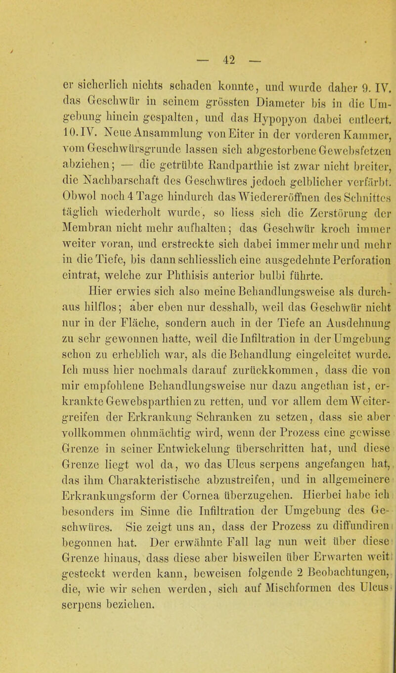 er sicherlich nichts schaden konnte, und wurde daher 9. IV. das Geschwür in seinem grössten Diameter bis in die Um- gebung hinein gespalten, und das Hypopyon dabei entleert. 10. IV. Neue Ansammlung von Eiter in der vorderen Kammer, vom Geschwürsgrunde lassen sich abgestorbene Gewebsfetzcn abziehen; — die getrübte Randparthie ist zwar nicht breiter, die Nachbarschaft des Geschwüres jedoch gelblicher verfärbt. Obwol noch 4 Tage hindurch das Wiedereröffnen des Schnittes täglich wiederholt wurde, so liess sich die Zerstörung der Membran nicht mehr aufhalten; das Geschwür kroch immer weiter voran, und erstreckte sich dabei immer mehr und mehr in die Tiefe, bis dann schliesslich eine ausgedehnte Perforation eintrat, welche zur Phthisis anterior bulbi führte. Hier erwies sich also meine Behandlungsweise als durch- aus hilflos; aber eben nur desshalb, weil das Geschwür nicht nur in der Fläche, sondern auch in der Tiefe an Ausdehnung zu sehr gewonnen hatte, weil die Infiltration in der Umgebung schon zu erheblich war, als die Behandlung eingeleitet wurde. Ich muss hier nochmals darauf zurückkommen, dass die von mir empfohlene Behandlungsweise nur dazu angethan ist, er- krankte Gewebspartliien zu retten, und vor allem dem Weiter- greifen der Erkrankung Schranken zu setzen, dass sie aber vollkommen ohnmächtig wird, wenn der Prozess eine gewisse Grenze in seiner Entwickelung überschritten hat, und diese Grenze liegt wol da, wo das Ulcus serpens angefangen hat, das ihm Charakteristische abzustreifen, und in allgemeinere Erkrankungsform der Cornea überzugehen. Hierbei habe ich besonders im Sinne die Infiltration der Umgebung des Ge- schwüres. Sie zeigt uns an, dass der Prozess zu diffundiren begonnen hat. Der erwähnte Fall lag nun weit über diese Grenze hinaus, dass diese aber bisweilen über Erwarten weit gesteckt werden kann, beweisen folgende 2 Beobachtungen, die, wie wir sehen werden, sich auf Mischfonnen des Ulcus- serpens beziehen.