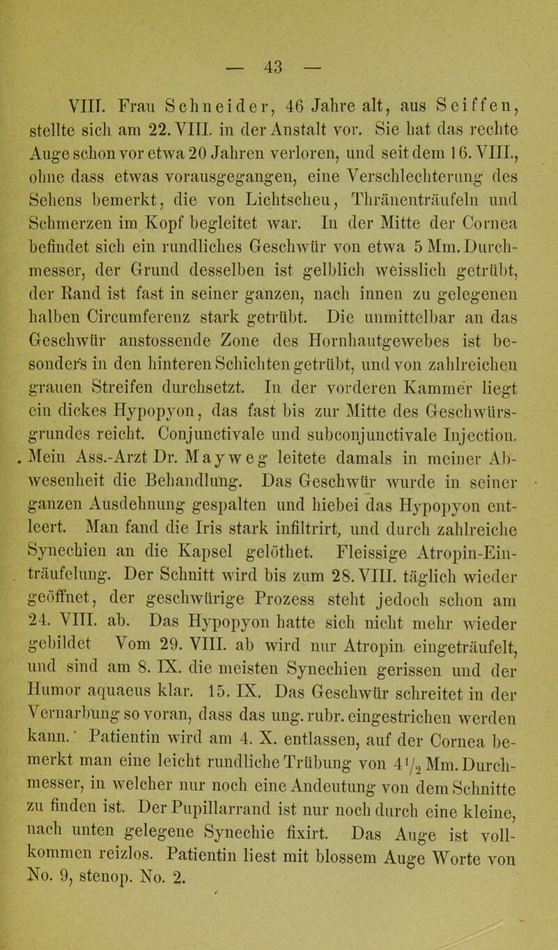 VIH. Frau Schneider, 46 Jahre alt, aus Sciffen, stellte sich am 22. VIII. in der Anstalt vor. Sie hat das rechte Auge schon vor etwa 20 Jahren verloren, und seit dem 16. VIII., ohne dass etwas vorausgegangen, eine Verschlechterung des Sehens bemerkt, die von Lichtscheu, Thränenträufeln und Schmerzen im Kopf begleitet war. In der Mitte der Cornea befindet sich ein rundliches Geschwür von etwa 5 Mm. Durch- messer, der Grund desselben ist gelblich weisslich getrübt, der Rand ist fast in seiner ganzen, nach innen zu gelegenen halben Circumferenz stark getrübt. Die unmittelbar an das Geschwür anstossende Zone des Hornhautgewebes ist be- sonders in den hinteren Schichten getrübt, und von zahlreichen grauen Streifen durchsetzt. In der vorderen Kammer liegt ein dickes Hypopyon, das fast bis zur Mitte des Geschwürs- grundes reicht. Conjunctivale und subconjunctivale Injection. .Mein Ass.-Arzt Dr. May w eg leitete damals in meiner Ab- wesenheit die Behandlung. Das Geschwür wurde in seiner ganzen Ausdehnung gespalten und hiebei das Hypopyon ent- leert. Man fand die Iris stark infiltrirt, und durch zahlreiche Synechien an die Kapsel gelöthet. Fleissige Atropin-Ein- träufelung. Der Schuitt wird bis zum 28. VIII. täglich wieder geöffnet, der geschwürige Prozess steht jedoch schon am 24. VIII. ab. Das Hypopyon hatte sich nicht mehr wieder gebildet Vom 29. VIII. ab wird nur Atropin eingeträufelt, und sind am 8. IX. die meisten Synechien gerissen und der Humor aquaeus klar. 15. IX. Das Geschwür schreitet in der Vernarbung so voran, dass das ung. rubr. eingestrichen werden kann. ‘ Patientin wird am 4. X. entlassen, auf der Cornea be- merkt man eine leicht rundliche Trübung von 4>/2 Mm. Durch- messer, in welcher nur noch eine Andeutung von dem Schnitte zu finden ist. Der Pupillarrand ist nur noch durch eine kleine, nach unten gelegene Synechie fixirt. Das Auge ist voll- kommen reizlos. Patientin liest mit blossem Auge Worte von No. 9, steiiop. No. 2.