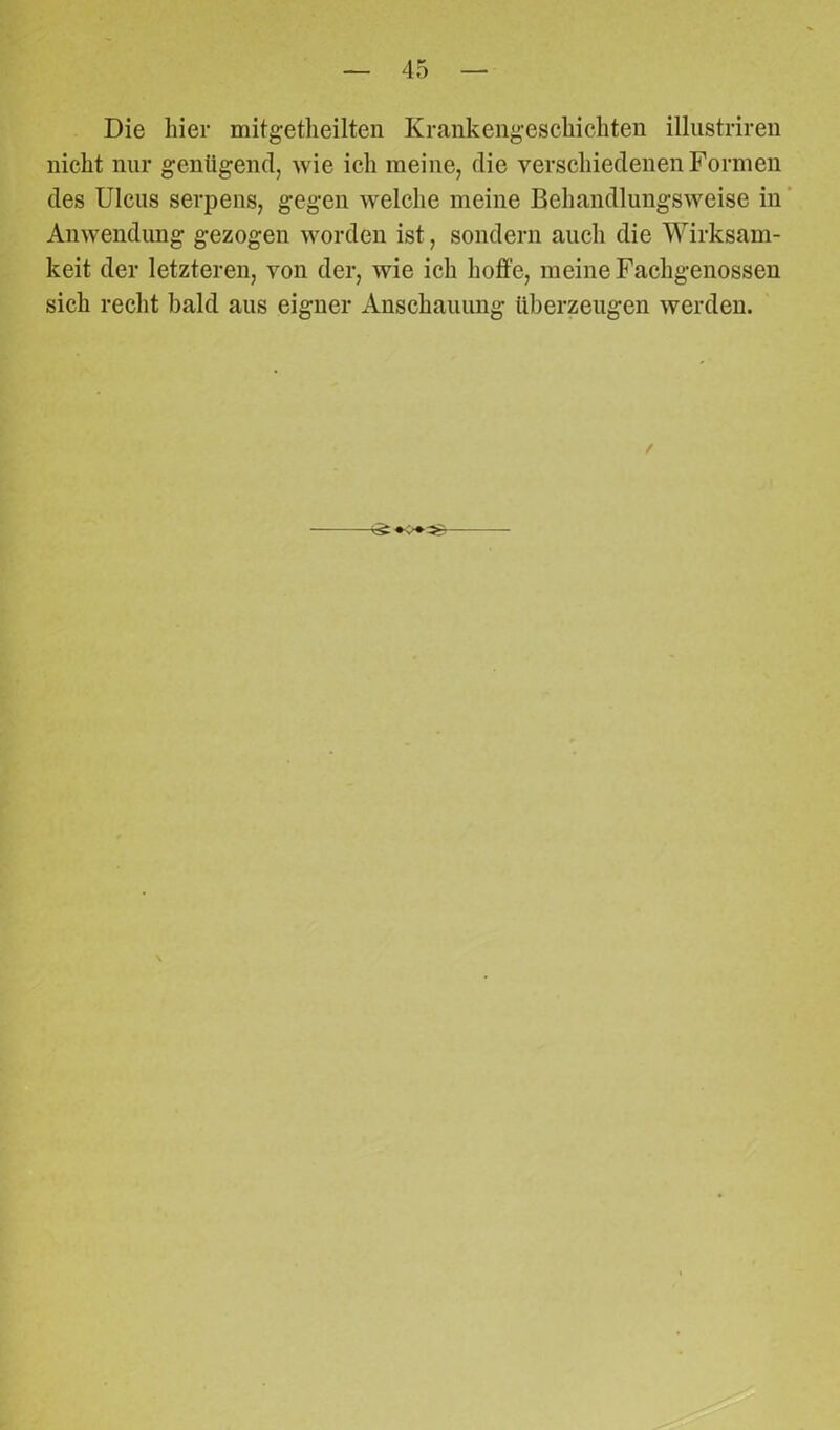 Die liier mitgetheilten Krankengeschichten illustriren nicht nur genügend, wie ich meine, die verschiedenen Formen des Ulcus serpens, gegen welche meine Behandlungsweise in Anwendung gezogen worden ist, sondern auch die Wirksam- keit der letzteren, von der, wie ich hoffe, meine Fachgenossen sich recht bald aus eigner Anschauung überzeugen werden. /