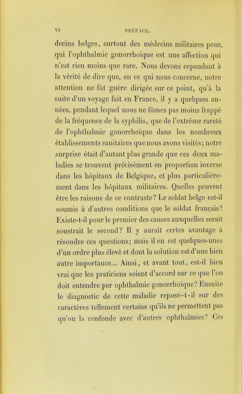 decins beiges, surtout des medecins mililaires pour, qui 1’ophthalmie gonorrhoique est une affection qui n’est rien moins que rare. Nous devons cependant a la verite de dire que, en ce qui nous concerne, notre attention ne fut guere dirigee sur ce point, qua la suite d’un voyage fait en France, il y a quelques an- nees, pendant lequel nous ne fumes pas moins frappe de la frequence de la syphilis, que de l’extreme rarete de l’ophthalmie gonorrhoique dans les nombreux etablissements sanitaires que nous avons visiles; notre surprise etait d’autant plus grande que ces deux ma- ladies se trouvent preeisement en proportion inverse dans les hopitaux de Belgique, et plus particuliere- ment dans les hopitaux militaires. Quelles peuvent etre les raisons de ce contraste? Le soldat beige est-il soumis a d’autres conditions que le soldat frangais? Existe-t-il pour le premier des causes auxquelles serait soustrait le second? II y aurait certes avantage a resoudre ces questions; mais il en est quelques-unes d’un ordre plus eleve et dont la solution est d’une hien autre importance... Ainsi, et avant tout, est-il bien vrai que les praticiens soient d’accord sur ce que Ton doit entendre par ophthalmie gonorrhoique? Ensuite le diagnostic de cette maladie repose-1-il sur des caracteres tellement certains qu’ils ne permettent pas qu’on la confonde avec d’autres ophthalmies? Ces