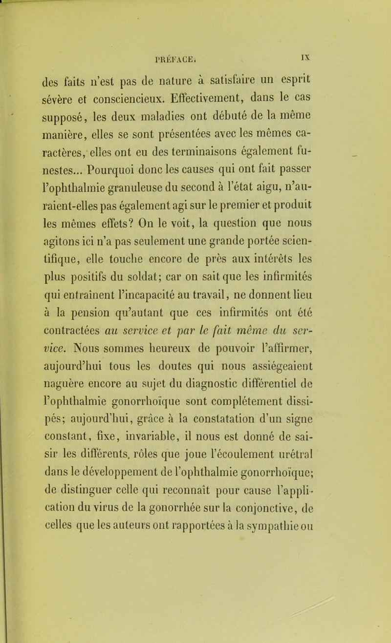 des faits nest pas de nature a satisfaire un esprit severe et consciencieux. Effectivement, dans le cas suppose, les deux maladies ont debute de la memo maniere, elles se sont presentees avec les memes ca- racteres, elles ont eu des terminaisons egalement fu- nestes... Pourquoi done les causes qui ont fait passer l’ophthalmie granuleuse du second a l’etat aigu, n’au- raient-elles pas egalement agi sur le premier et produit les memes effets? On le voit, la question que nous agitons ici n’a pas seulement une grande portee scien- tifique, elle touche encore de pres aux interets les plus positifs du soldat; car on saitque les infirmites qui entrainent l’incapacite au travail, ne donnentlieu a la pension qu’aulant que ces infirmites ont ete contractees au service et par le fait meme du ser- vice. Nous sommes lieureux de pouvoir l’affirmer, aujourd’hui tous les doutes qui nous assiegeaient naguere encore au sujet du diagnostic differentiel de rophlhalmie gonorrhoique sont completement dissi- pes; aujourd’hui, grace a la conslatation d’un signe constant, fixe, invariable, il nous est donne de sai- sir les differents. roles que joue l’ecoulement uretral dans le developpement de fophthalmie gonorrhoique; de distinguer cclle qui reconnait pour cause l’appli- cation du virus dc la gonorrhee sur la eonjonct ive, de celles que les auteurs ont rapportees a la sympathie ou